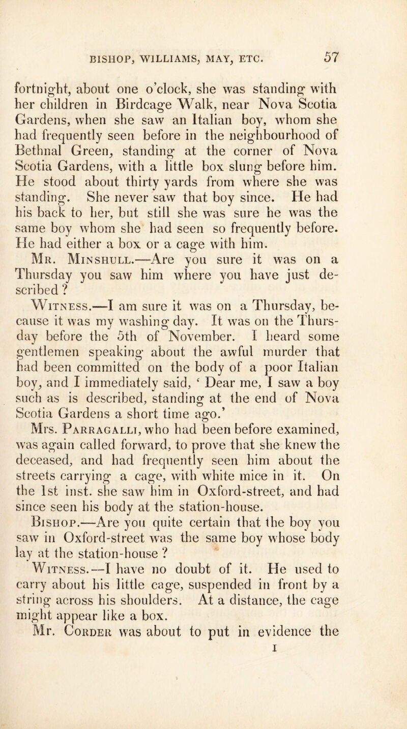 fortnight, about one o’clock, she was standing- with her children in Birdcage Walk, near Nova Scotia Gardens, when she saw an Italian boy, whom she had frequently seen before in the neighbourhood of Bethnal Green, standing at the corner of Nova Scotia Gardens, with a little box slung before him. He stood about thirty yards from where she was standing. She never saw that boy since. He had his back to her, but still she was sure he was the same boy whom she had seen so frequently before. He had either a box or a cage with him. Mr. Minshull.—Are you sure it was on a Thursday you saw him where you have just de- scribed ? Witness.—I am sure it was on a Thursday, be- cause it was mv washing day. It was on the Thurs- day before the 5th of November. I heard some gentlemen speaking about the awful murder that had been committed on the body of a poor Italian boy, and I immediately said, ‘ Dear me, I saw a boy such as is described, standing at the end of Nova Scotia Gardens a short time ago.’ Mrs. Parragalli, who had been before examined, was again called forward, to prove that she knew the deceased, and had frequently seen him about the streets carrying a cage, with white mice in it. On the 1st inst. she saw him in Oxford-street, and had since seen his body at the station-house. Bishop.—Are you quite certain that the boy you saw in Oxford-street was the same boy whose body lay at the station-house ? Witness.—I have no doubt of it. He used to carry about his little cage, suspended in front by a string across his shoulders. At a distance, the cage might appear like a box. Mr. Corder was about to put in evidence the i