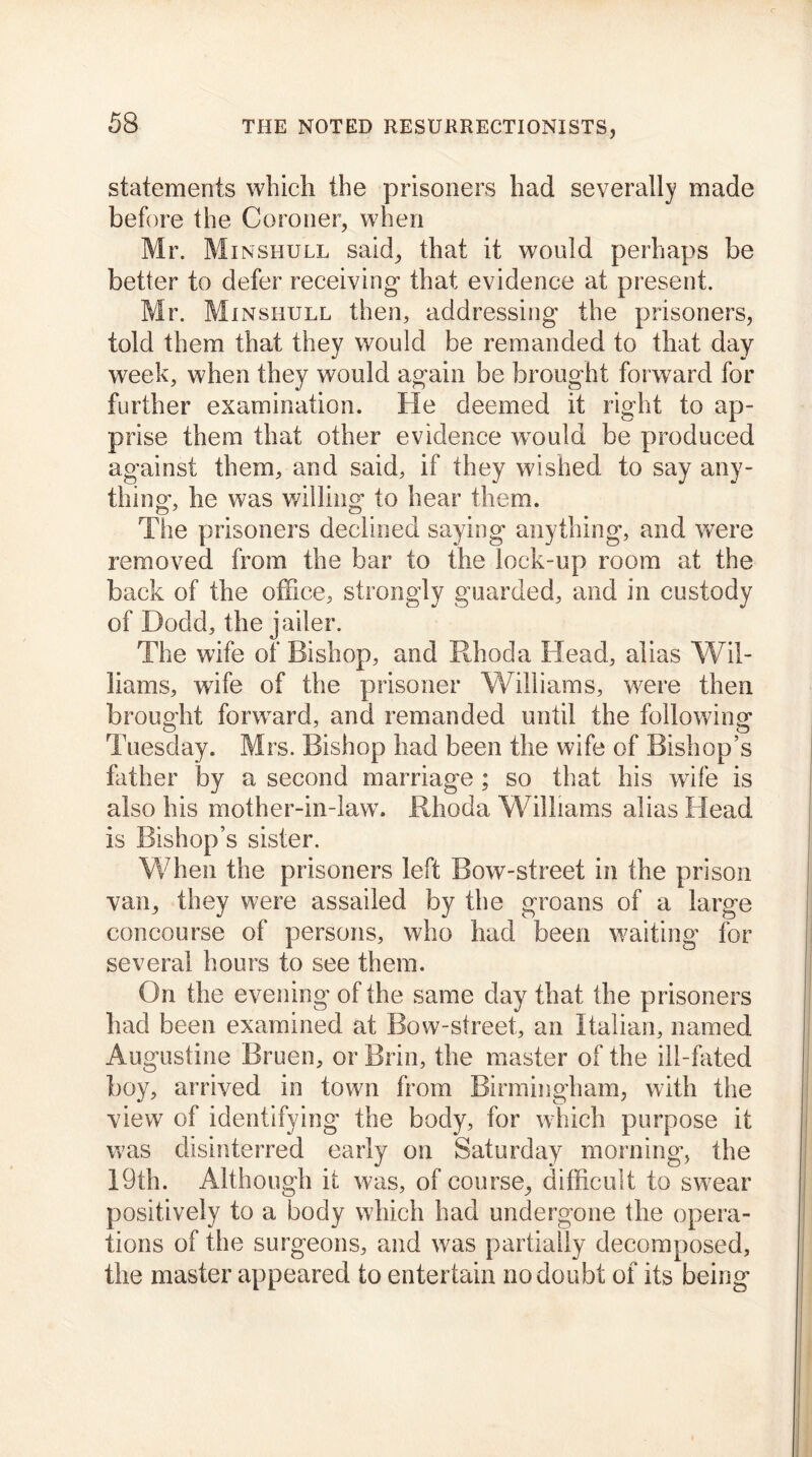 statements which the prisoners had severally made before the Coroner, when Mr. Minshull said, that it would perhaps be better to defer receiving that evidence at present. Mr. Minshull then, addressing the prisoners, told them that they would be remanded to that day week, when they would again be brought forward for further examination. He deemed it right to ap- prise them that other evidence would be produced against them, and said, if they wished to say any- thing, he was willing to hear them. The prisoners declined saying anything, and were removed from the bar to the lock-up room at the back of the office, strongly guarded, and in custody of Dodd, the jailer. The wife of Bishop, and Rhoda Head, alias Wil- liams, wife of the prisoner Williams, were then brought forward, and remanded until the following Tuesday. Mrs. Bishop had been the wife of Bishop’s father by a second marriage ; so that his wife is also his mother-in-law7. Rhoda Williams alias Head is Bishop’s sister. When the prisoners left Bow-street in the prison van, they were assailed by the groans of a large concourse of persons, who had been waiting for several hours to see them. On the evening of the same day that the prisoners had been examined at Bow-street, an Italian, named Augustine Bruen, or Brin, the master of the ill-fated boy, arrived in town from Birmingham, with the view of identifying the body, for which purpose it was disinterred early on Saturday morning, the 19th. Although it was, of course, difficult to sw?ear positively to a body which had undergone the opera- tions of the surgeons, and was partially decomposed, the master appeared to entertain no doubt of its being