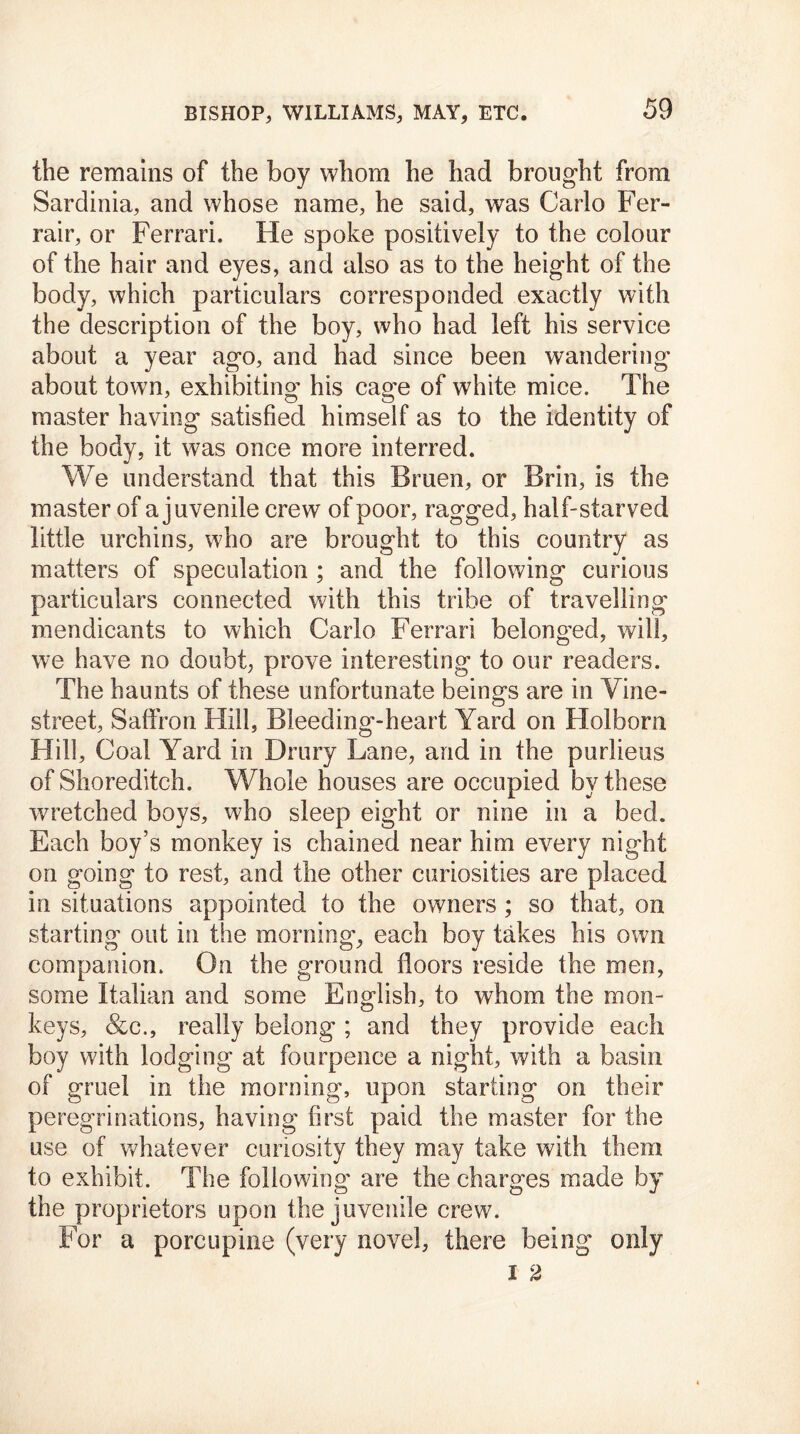 the remains of the boy whom he had brought from Sardinia, and whose name, he said, was Carlo Fer- rair, or Ferrari. He spoke positively to the colour of the hair and eyes, and also as to the height of the body, which particulars corresponded exactly with the description of the boy, who had left his service about a year ago, and had since been wandering about town, exhibiting his cage of white mice. The master having satisfied himself as to the identity of the body, it was once more interred. We understand that this Bruen, or Brin, is the master of a juvenile crew of poor, ragged, half-starved little urchins, who are brought to this country as matters of speculation ; and the following curious particulars connected with this tribe of travelling mendicants to which Carlo Ferrari belonged, will, we have no doubt, prove interesting to our readers. The haunts of these unfortunate beings are in Vine- street, Saffron Hill, Bleeding-heart Yard on Holborn Hill, Coal Yard in Drury Lane, and in the purlieus of Shoreditch. Whole houses are occupied by these wretched boys, who sleep eight or nine in a bed. Each boy’s monkey is chained near him every night on going to rest, and the other curiosities are placed in situations appointed to the owners ; so that, on starting out in the morning', each boy takes his own companion. On the ground floors reside the men, some Italian and some English, to whom the mon- keys, &c., really belong; and they provide each boy with lodging at fourpence a night, with a basin of gruel in the morning, upon starting on their peregrinations, having first paid the master for the use of whatever curiosity they may take with them to exhibit. The following are the charges made by the proprietors upon the juvenile crew. For a porcupine (very novel, there being only