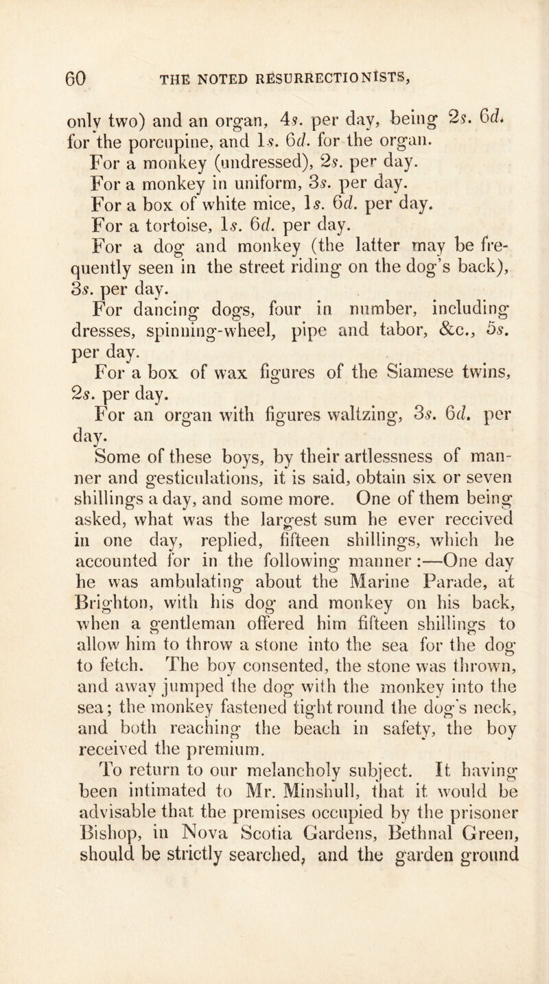only two) and an organ, 4s. per day, being 2s. 6ch for the porcupine, and Is. 6c/. for the organ. For a monkey (undressed), 2s. per day. For a monkey in uniform, 3s. per day. For a box of white mice. Is. 6c/. per day. For a tortoise, Is. 6d. per day. For a dog and monkey (the latter may be fre- quently seen in the street riding on the dog’s back), 3s. per day. For dancing dogs, four in number, including dresses, spinning-wheel, pipe and tabor, &c., 5s. per day. For a box of wax figures of the Siamese twins, 2s. per day. For an organ with figures waltzing, 3s. 6c/. per day. Some of these boys, by their artlessness of man- ner and gesticulations, it is said, obtain six or seven shillings a day, and some more. One of them being asked, what was the largest sum he ever received in one day, replied, fifteen shillings, which he accounted for in the following- manner :—One day he was ambulating about the Marine Parade, at Brighton, with his dog and monkey on his back, when a gentleman offered him fifteen shillings to allow him to throw a stone into the sea for the dog to fetch. The boy consented, the stone was thrown, and away jumped the dog with the monkey into the sea; the monkey fastened tight round the dog s neck, and both reaching the beach in safety, the boy received the premium. To return to our melancholy subject. It having been intimated to Mr. Minshull, that it would be advisable that, the premises occupied by the prisoner Bishop, in Nova Scotia Gardens, Bethnal Green, should be strictly searched, and the garden ground