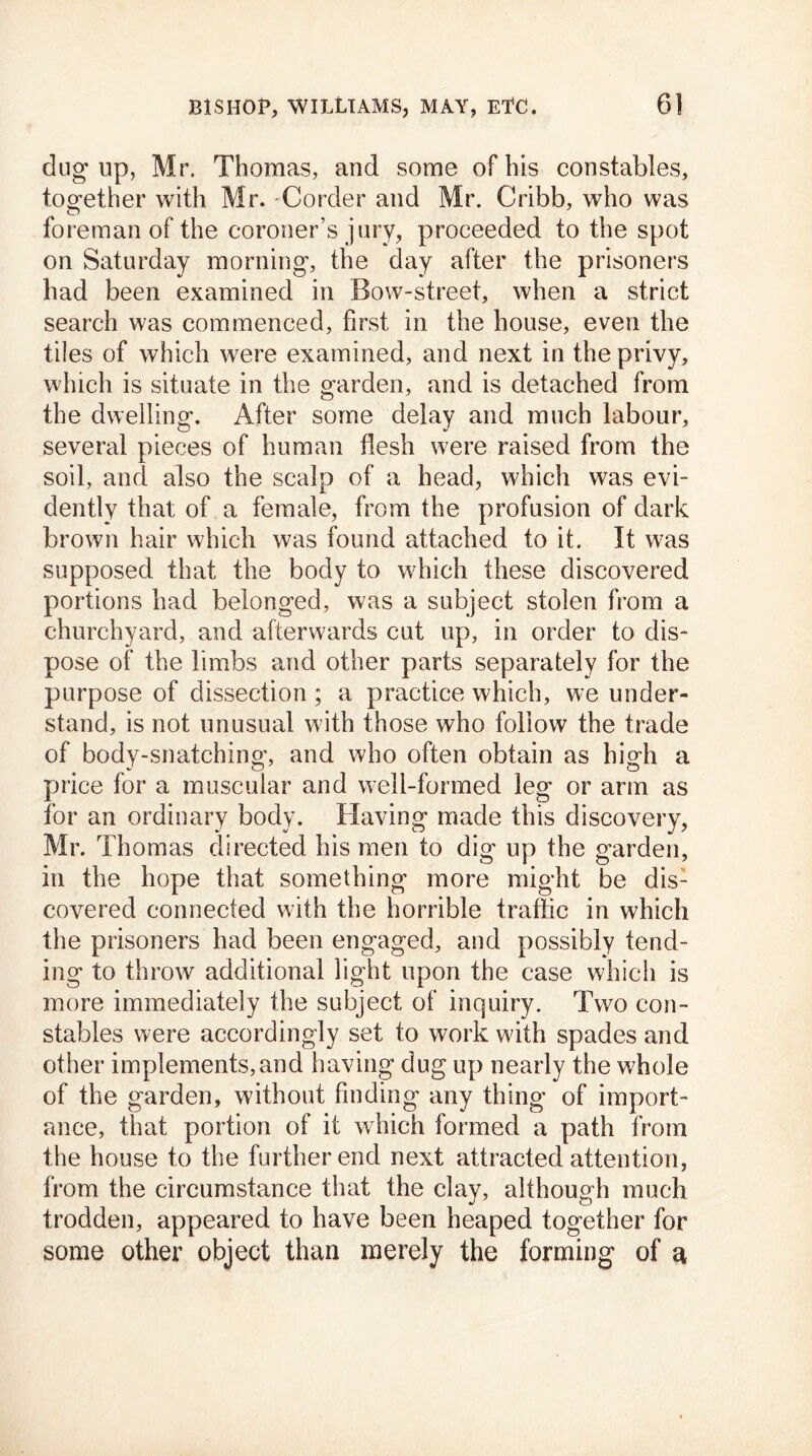 dug up, Mr. Thomas, and some of his constables, together with Mr. Corder and Mr. Cribb, who was foreman of the coroner’s jury, proceeded to the spot on Saturday morning, the day after the prisoners had been examined in Bow-street, when a strict search was commenced, first in the house, even the tiles of which were examined, and next in the privy, which is situate in the garden, and is detached from the dwelling. After some delay and much labour, several pieces of human flesh were raised from the soil, and also the scalp of a head, which was evi- dently that of a female, from the profusion of dark brown hair which was found attached to it. It was supposed that the body to which these discovered portions had belonged, was a subject stolen from a churchyard, and afterwards cut up, in order to dis- pose of the limbs and other parts separately for the purpose of dissection; a practice which, we under- stand, is not unusual with those who follow the trade of body-snatchino’, and who often obtain as higdi a price for a muscular and well-formed leg or arm as for an ordinary body. Having made this discovery, Mr. Thomas directed his men to dig up the garden, in the hope that something more might be dis- covered connected with the horrible traffic in which the prisoners had been engaged, and possibly tend- ing to throw additional light upon the case which is more immediately the subject of inquiry. Two con- stables were accordingly set to work with spades and other implements, and having dug up nearly the whole of the garden, without finding any thing of import- ance, that portion of it which formed a path from the house to the further end next attracted attention, from the circumstance that the clay, although much trodden, appeared to have been heaped together for some other object than merely the forming of a