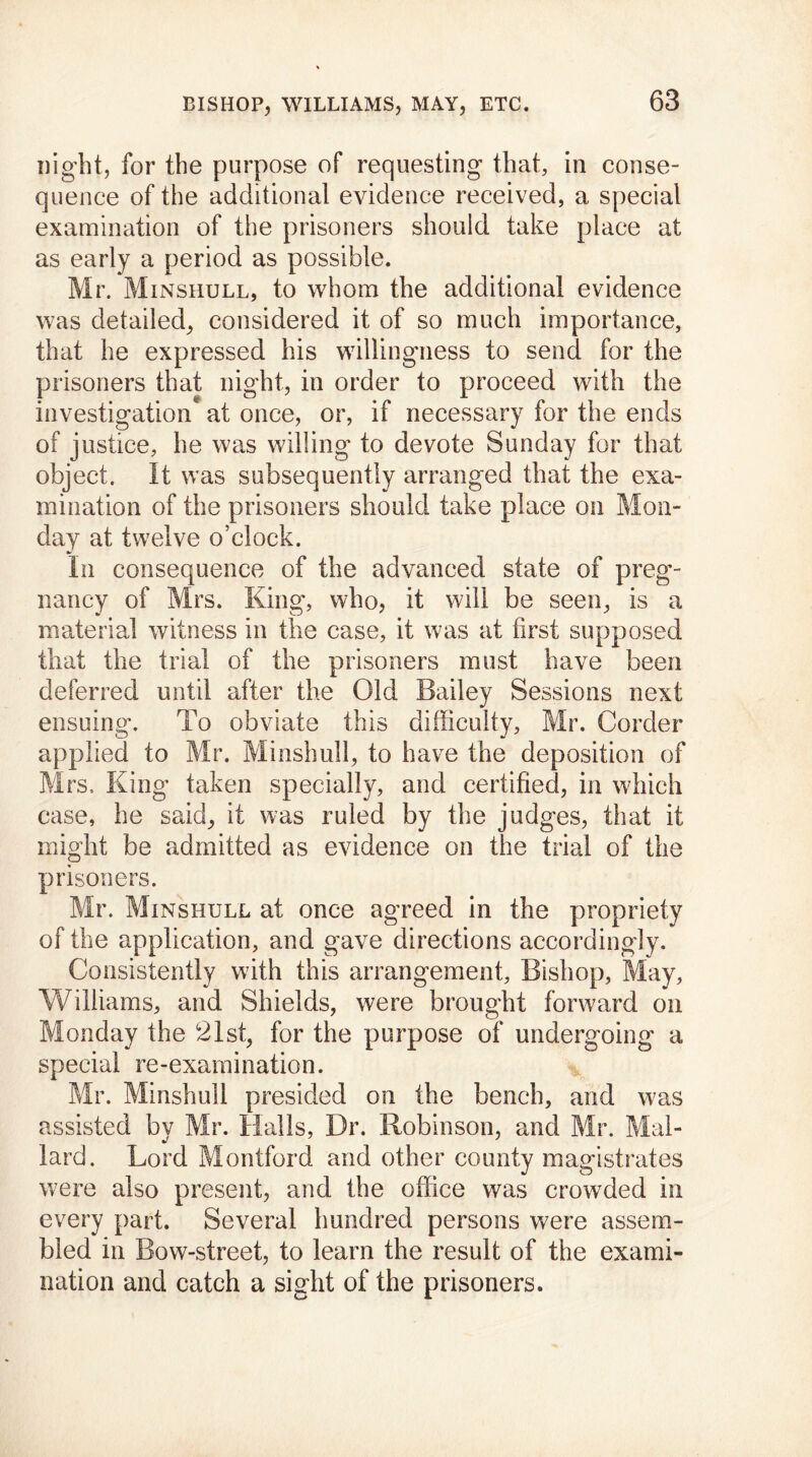 night, for the purpose of requesting that, in conse- quence of the additional evidence received, a special examination of the prisoners should take place at as early a period as possible. Mr. Minshull, to whom the additional evidence was detailed, considered it of so much importance, that he expressed his willingness to send for the prisoners that night, in order to proceed with the investigation at once, or, if necessary for the ends of justice, he was willing to devote Sunday for that object. It was subsequently arranged that the exa- mination of the prisoners should take place on Mon- day at twelve o’clock. In consequence of the advanced state of preg- nancy of Mrs. King, who, it will be seen, is a material witness in the case, it w7as at first supposed that the trial of the prisoners must have been deferred until after the Old Bailey Sessions next ensuing. To obviate this difficulty, Mr. Corder applied to Mr. Minshull, to have the deposition of Mrs, King taken specially, and certified, in which case, he said, it was ruled by the judges, that it might be admitted as evidence on the trial of the prisoners. Mr. Minshull at once agreed in the propriety of the application, and gave directions accordingly. Consistently with this arrangement, Bishop, May, Williams, and Shields, were brought forward on Monday the 21st, for the purpose of undergoing a special re-examination. Mr. Minshull presided on the bench, and was assisted by Mr. Halls, Dr. Robinson, and Mr. Mal- lard. Lord Montford and other county magistrates were also present, and the office was crowded in every part. Several hundred persons were assem- bled in Bow-street, to learn the result of the exami- nation and catch a sight of the prisoners.