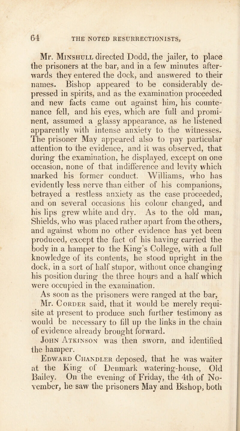Mr. Minshull directed Dodd, the jailer, to place the prisoners at the bar, and in a few minutes after- wards they entered the dock, and answered to their names. Bishop appeared to be considerably de- pressed in spirits, and as the examination proceeded and new facts came out against him, his counte- nance fell, and his eyes, which are full and promi- nent, assumed a glassy appearance, as he listened apparently with intense anxiety to the witnesses. The prisoner May appeared also to pay particular attention to the evidence, and it was observed, that during the examination, he displayed, except on one occasion, none of that indifference and levity which marked his former conduct. Williams, who has evidently less nerve than either of his companions, betrayed a restless anxiety as the case proceeded, and on several occasions his colour changed, and his lips grew white and dry. As to the old man. Shields, who was placed rather apart from the others, and against whom no other evidence has yet been produced, except the fact of his having carried the body in a hamper to the King’s College, with a full knowledge of its contents, he stood upright in the dock, in a sort of half stupor, without once changing his position during the three hours and a half which were occupied in the examination. As soon as the prisoners were ranged at the bar, Mr. Corder said, that it would be merely requi- site at present to produce such further testimony as would be necessary to fill up the links in the chain of evidence already brought forward. John Atkinson w'as then sworn, and identified the hamper. Edward Chandler deposed, that he was waiter at the King ol Denmark watering-house, Old Bailey. On the evening of Friday, the 4th of No- vember, he saw the prisoners May and Bishop, both