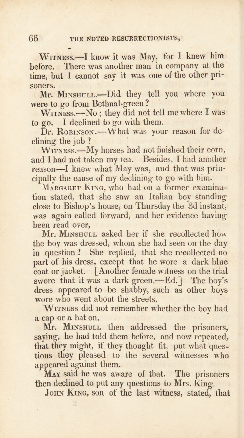 Witness.—I know it was May, for I knew him before. There was another man in company at the time, but I cannot say it was one of the other pri- soners. Mr. Minshull.—Did they tell you where you were to go from Bethnal-green ? Witness.—No ; they did not tell me where I was to go. I declined to go with them. Dr. Robinson.—What was your reason for de- clining the job ? Witness.—My horses had not finished their corn, and I had not taken my tea. Besides, I had another reason—I knew what May was, and that was prin- cipally the cause of my declining to go with him. Margaret King, who had on a former examina- tion stated, that she saw an Italian boy standing close to Bishop’s house, on Thursday the 3d instant, was again called forward, and her evidence having been read over, Mr. Minshull asked her if she recollected how the boy was dressed, whom she had seen on the day in question ? She replied, that she recollected no part of his dress, except that he wore a dark blue coat or jacket. [Another female witness on the trial swore that it was a dark green.—Ed.] The boy’s dress appeared to be shabby, such as other boys wore who went about the streets. Witness did not remember whether the boy had a cap or a hat on. Mr. Minshull then addressed the prisoners, saying, he had told them before, and now repeated, that they might, if they thought fit, put what ques- tions they pleased to the several witnesses who appeared against them. May said he was aware of that. The prisoners then declined to put any questions to Mrs. King. John King, son of the last witness, stated, that