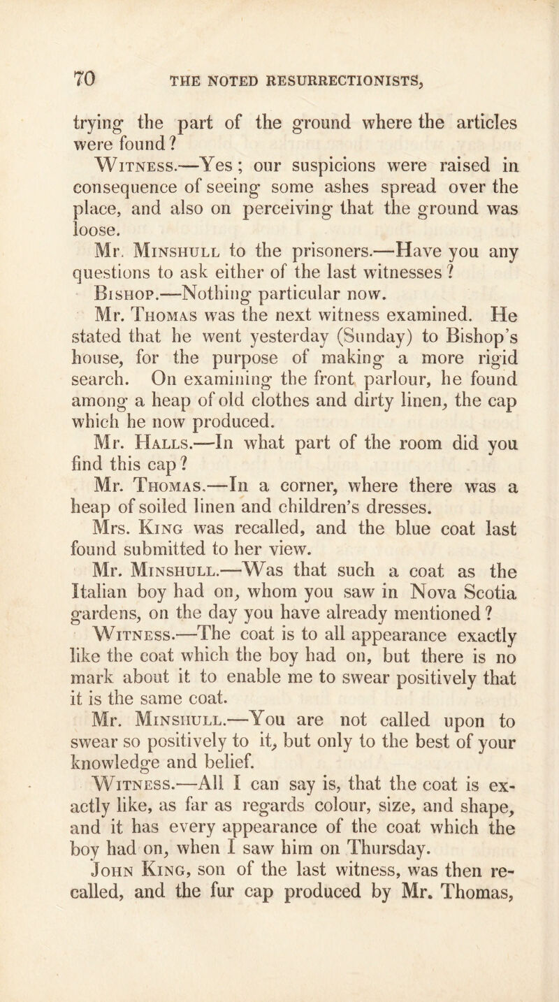 trying the part of the ground where the articles were found ? Witness.—Yes ; our suspicions were raised in consequence of seeing some ashes spread over the place, and also on perceiving that the ground was loose. Mr. Minshull to the prisoners.—-Have you any questions to ask either of the last witnesses ? Bishop.—Nothing particular now. Mr. Thomas was the next witness examined. He stated that he went yesterday (Sunday) to Bishop’s house, for the purpose of making a more rigid search. On examining the front parlour, he found among a heap of old clothes and dirty linen, the cap which he now produced. Mr. Halls.—In what part of the room did you find this cap ? Mr. Thomas,—In a corner, where there was a heap of soiled linen and children’s dresses. Mrs. King was recalled, and the blue coat last found submitted to her view. Mr. Minshull.—Was that such a coat as the Italian boy had on, whom you saw in Nova Scotia gardens, on the day you have already mentioned ? Witness.—The coat is to all appearance exactly like the coat which the boy had on, but there is no mark about it to enable me to swear positively that it is the same coat. Mr. Minshull.—You are not called upon to swear so positively to it, but only to the best of your knowledge and belief. Witness.—All I can say is, that the coat is ex- actly like, as far as regards colour, size, and shape, and it has every appearance of the coat which the boy had on, when I saw him on Thursday. John King, son of the last witness, was then re- called, and the fur cap produced by Mr. Thomas,