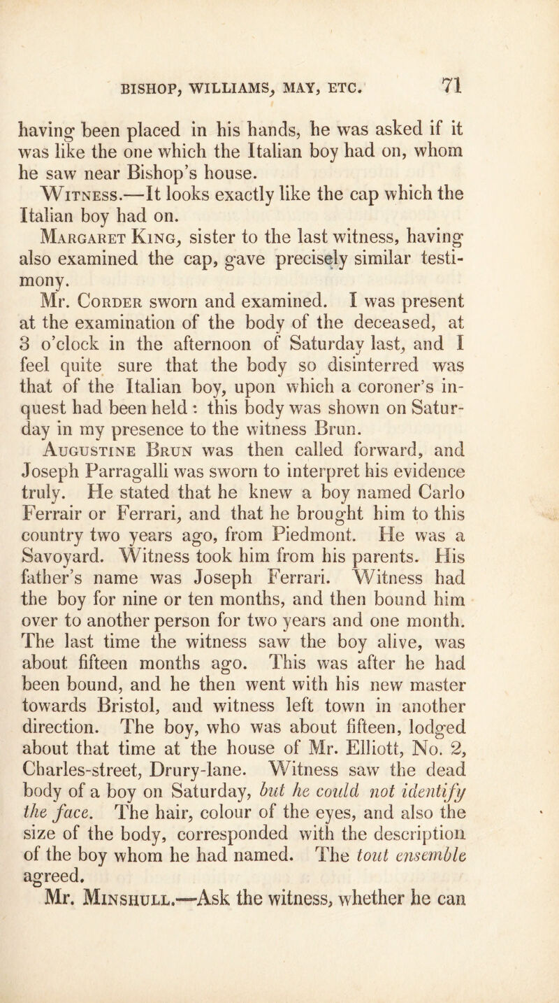 having been placed in his hands, he was asked if it was like the one which the Italian boy had on, whom he saw near Bishop’s house. Witness.—It looks exactly like the cap which the Italian boy had on. Margaret King, sister to the last witness, having also examined the cap, gave precisely similar testi- mony. Mr. Corder sworn and examined. I was present at the examination of the body of the deceased, at 3 o’clock in the afternoon of Saturday last, and I feel quite sure that the body so disinterred was that of the Italian boy, upon which a coroner’s in- quest had been held : this body was shown on Satur- day in my presence to the witness Brun. Augustine Brun was then called forward, and Joseph Parragalli was sworn to interpret his evidence truly. He stated that he knew a boy named Carlo Ferrair or Ferrari, and that he brought him to this country two years ago, from Piedmont. He was a Savoyard. Witness took him from his parents. His father’s name was Joseph Ferrari. Witness had the boy for nine or ten months, and then bound him over to another person for two years and one month. The last time the witness saw the boy alive, was about fifteen months ago. This was after he had been bound, and he then went with his new master towards Bristol, and witness left town in another direction. The boy, who was about fifteen, lodged about that time at the house of Mr. Elliott, No. 2, Charles-street, Drury-lane. Witness saw the dead body of a boy on Saturday, but he could not identify the face. The hair, colour of the eyes, and also the size of the body, corresponded with the description of the boy whom he had named. The tout ensemble agreed. Mr. Minshull.—Ask the witness, whether he can