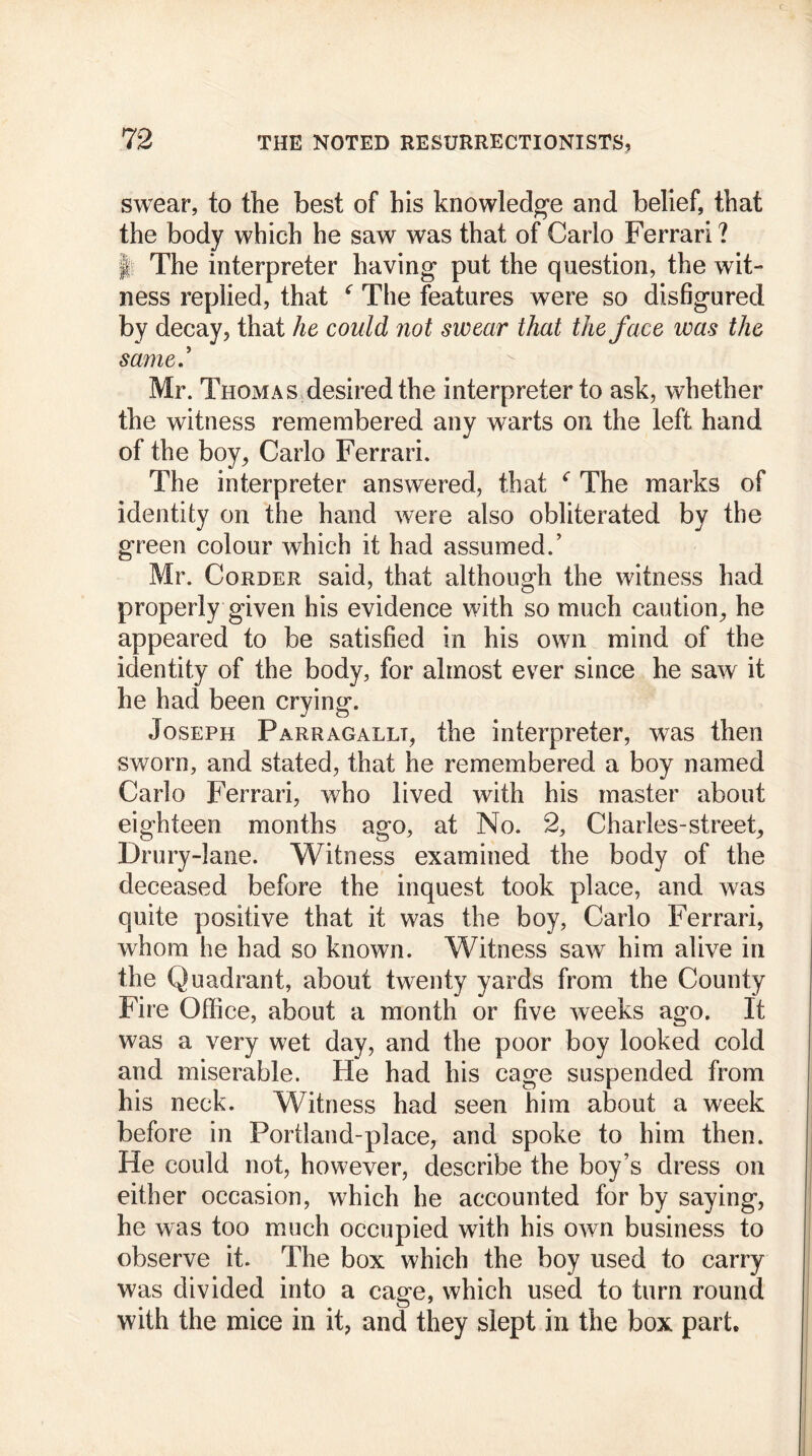 swear, to the best of his knowledge and belief, that the body which he saw was that of Carlo Ferrari ? I The interpreter having put the question, the wit- ness replied, that ‘ The features were so disfigured by decay, that he could not swear that the face was the same.’ Mr. Thomas desired the interpreter to ask, whether the witness remembered any warts on the left hand of the boy, Carlo Ferrari. The interpreter answered, that c The marks of identity on the hand were also obliterated by the green colour which it had assumed.’ Mr. Corder said, that although the witness had properly given his evidence with so much caution, he appeared to be satisfied in his own mind of the identity of the body, for almost ever since he saw it he had been crying. Joseph Parragallt, the interpreter, was then sworn, and stated, that he remembered a boy named Carlo Ferrari, who lived with his master about eighteen months ago, at No. 2, Charles-street, Drury-lane. Witness examined the body of the deceased before the inquest took place, and was quite positive that it was the boy, Carlo Ferrari, whom he had so known. Witness saw him alive in the Quadrant, about twenty yards from the County Fire Office, about a month or five weeks ago. It was a very wet day, and the poor boy looked cold and miserable. He had his cage suspended from his neck. Witness had seen him about a week before in Fortland-place, and spoke to him then. He could not, however, describe the boy’s dress on either occasion, which he accounted for by saying, he was too much occupied with his own business to observe it. The box which the boy used to carry was divided into a cage, which used to turn round with the mice in it, and they slept in the box part.