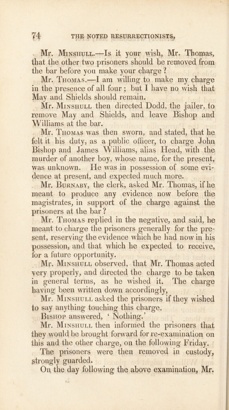 Mr. Minshull.—Is it your wish, Mr. Thomas* that the other two prisoners should be removed from the bar before you make your charge ? Mr. Thomas.—I am willing to make my charge in the presence of all four ; but I have no wish that May and Shields should remain. Mr. Minshull then directed Dodd, the jailer, to remove May and Shields, and leave Bishop and Williams at the bar. Mr. Thomas was then sworn, and stated, that he felt it his duty, as a public officer, to charge John Bishop and James Williams, alias Head, with the murder of another boy, whose name, for the present, was unknown. He was in possession of some evi- dence at present, and expected much more. Mr. Burnaby, the clerk, asked Mr. Thomas, if he meant to produce any evidence now before the magistrates, in support of the charge against the prisoners at the bar ? Mr. Thomas replied in the negative, and said, he meant to charge the prisoners generally for the pre- sent, reserving the evidence which he had now in his possession, and that which he expected to receive, for a future opportunity. Mr. Minshull observed, that Mr. Thomas acted very properly, and directed the charge to be taken in general terms, as he wished it. The charge having been written down accordingly, Mr. Minshull asked the prisoners if they wished to say anything touching this charge. Bishop answered, 6 Nothing/ Mr. Minshull then informed the prisoners that they would be brought forward for re-examination on this and the other charge, on the following Friday. The prisoners were then removed in custody, strongly guarded. On the day following the above examination, Mr.