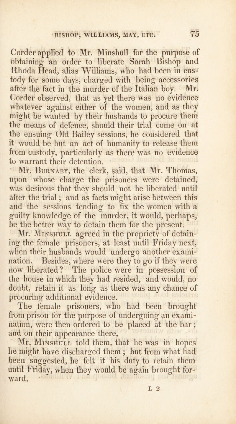 Corder applied to Mr. Minshull for the purpose of obtaining an order to liberate Sarah Bishop and Rhoda Head, alias Williams, who had been in cus- tody for some days, charged with being accessories after the fact in the murder of the Italian boy. Mr. Corder observed, that as yet there was no evidence whatever against either of the women, and as they might be wanted by their husbands to procure them the means of defence, should their trial come on at the ensuing Old Bailey sessions, he considered that it would be but an act of humanity to release them from custody, particularly as there was no evidence to warrant their detention. Mr. Burnaby, the clerk, said, that Mr. Thomas, upon whose charge the prisoners were detained, v/as desirous that they should not be liberated until after the trial; and as facts might arise between this and the sessions tending* to fix the women with a guilty knowledge of the murder, it would, perhaps, be the better way to detain them for the present. Mr. Minsiiull agreed in the propriety of detain- ing the female prisoners, at least until Friday next, when their husbands would undergo another exami- nation. Besides, where were they to go if they were now liberated ? The police were in possession of the house in which they had resided, and would, no doubt, retain it as long as there was any chance of procuring additional evidence. The female prisoners, who had been brought from prison for the purpose of undergoing an exami- nation, were then ordered to be placed at the bar; and on their appearance there, Mr. Minshull told them, that he was in hopes he might have discharged them ; but from what had been suggested, he felt it his duty to retain them until Friday, when they would be again brought for- ward.