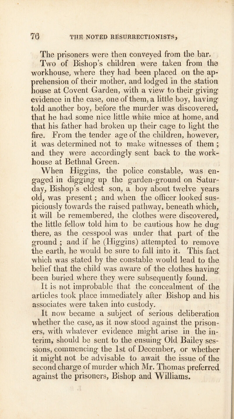 The prisoners were then conveyed from the bar. Two of Bishop’s children were taken from the workhouse, where they had been placed on the ap- prehension of their mother, and lodged in the station house at Covent Garden, with a view to their giving evidence in the case, one of them, a little boy, having' told another boy, before the murder was discovered, that he had some nice little white mice at home, and that his father had broken up their cage to light the fire. From the tender age of the children, however, it was determined not to make witnesses of them ; and they were accordingly sent back to the work- house at Bethnal Green. When Higgins, the police constable, was en- gaged in digging up the garden-ground on Satur- day, Bishop’s eldest son, a boy about twelve years old, was present; and when the officer looked sus- piciously towards the raised pathway, beneath which, it will be remembered, the clothes were discovered, the little fellow told him to be cautious how he due* O there, as the cesspool was under that part of the ground ; and if he (Higgins) attempted to remove the earth, he would be sure to fall into it. This fact which was stated by the constable would lead to the belief that the child was aware of the clothes having- been buried where they were subsequently found. It is not improbable that the concealment of the articles took place immediately after Bishop and his associates were taken into custody. It now became a subject of serious deliberation whether the case, as it now stood against the prison- ers, with whatever evidence might arise in the in- terim, should be sent to the ensuing Old Bailey ses- sions, commencing the 1st of December, or whether it might not be advisable to await the issue of the second charge of murder which Mr. Thomas preferred against the prisoners, Bishop and Williams.