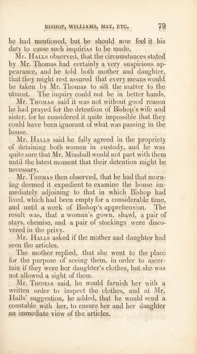 - - - he had mentioned, but he should now feel it his duty to cause such inquiriAS to be made. Mr. Halls observed, that the circumstances stated by Mr. Thomas had certainly a very suspicious ap- pearance, and he told both mother and daughter, that they might rest assured that every means would be taken by Mr. Thomas to sift the matter to the utmost. The inquiry could not be in better hands. Mr. Thomas said it was not without good reason he had prayed for the detention of Bishop’s wife and sister, for he considered it quite impossible that they could have been ignorant of what was passing in the house. Mr. Halls said he fully agreed in the propriety of detaining both women in custody, and he was quite sure that Mr. Minshull would not part with them until the latest moment that their detention might be necessary. Mr. Thomas then observed, that he had that morn- ing deemed it expedient to examine the house im- mediately adjoining to that in which Bishop had lived, which had been empty for a considerable time, and until a week of Bishop’s apprehension. The result was, that a woman’s gown, shawl, a pair of stays, chemise, and a pair of stockings were disco- vered in the privy. Mr. Halls asked if the mother and daughter had seen the articles. The mother replied, that she went to the place for the purpose of seeing them, in order to ascer- tain if they were her daughter’s clothes, but she w7as not allowed a sight of them. Mr. Thomas said, he would furnish her with a written order to inspect the clothes, and at Mr. Halls’ suggestion, he added, that he would send a constable with her, to ensure her and her daughter an immediate view of the articles.