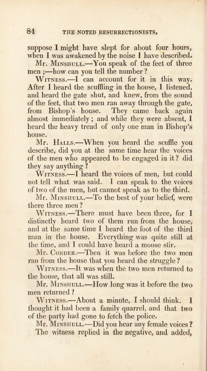 suppose I might have slept for about four hours, when I was awakened by the noise I have described. Mr. Minshull.—You speak of the feet of three men ;—how can you tell the number ? Witness.—I can account for it in this way. After I heard the scuffling in the house, I listened, and heard the gate shut, and knew, from the sound of the feet, that two men ran away through the gate, from Bishop’s house. They came back again almost immediately; and while they were absent, I heard the heavy tread of only one man in Bishop’s house. Mr. Halls.—When you heard the scuffle you describe, did you at the same time hear the voices of the men who appeared to be engaged in it ? did they say anything ? Witness.—I heard the voices of men, but could not tell what was said. I can speak to the voices of two of the men, but cannot speak as to the third. Mr. Minshull.-—To the best of your belief, were there three men ? Witness.—There must have been three, for I distinctly heard two of them run from the house, and at the same time 1 heard the foot of the third man in the house. Everything was quite still at the time, and I could have heard a mouse stir. Mr. Corder.—Then it was before the two men ran from the house that you heard the struggle ? Witness.—It was when the two men returned to the house, that all was still. Mr. Minshull.—How long was it before the two men returned ? Witness.—About a minute, I should think. I thought it had been a family quarrel, and that two of the party had gone to fetch the police. Mr. Minshull.—Did you hear any female voices ? The witness replied in the negative, and added,
