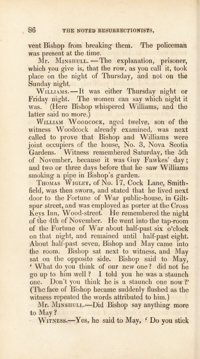 vent Bishop from breaking them. The policeman was present at the time. Mr. Minshull. -—The explanation, prisoner, which you give is, that the row, as you call it, took place on the night of Thursday, and not on the Sunday night. Williams. —It was either Thursday night or Friday night. The women can say which night it was. (Here Bishop whispered Williams, and the latter said no more.) William Woodcock, aged twelve, son of the witness Woodcock already examined, was next called to prove that Bishop and Williams were joint occupiers of the house, No. 3, Nova Scotia Gardens. Witness remembered Saturday, the 5th of November, because it was Guy Fawkes’ day; and two or three days before that he saw Williams smoking a pipe in Bishop’s garden. Thomas Wigley, of No. 17, Cock Lane, Smith- field, was then sworn, and stated that he lived next door to the Fortune of War public-house, in Gilt- spur street, and was employed as porter at the Cross Keys Inn, Wood-street. He remembered the night of the 4th of November. He went into the tap-room of the Fortune of War about half-past six o’clock on that night, and remained until half-past eight. About half-past seven, Bishop and May came into the room. Bishop sat next to witness, and May sat on the opposite side. Bishop said to May, ‘ What do you think of our new one ? did not he go up to him well ? I told you he was a staunch one. Don’t you think he is a staunch one now V (The face of Bishop became suddenly flushed as the witness repeated the words attributed to him.) Mr. Minshull.—Did Bishop say anything more to May ? Witness.—Yes, he said to May, f Do you stick