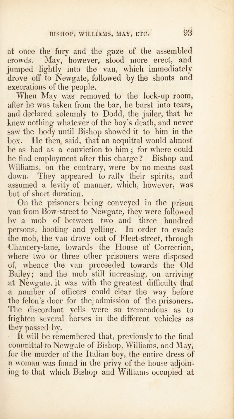 at once the fury and the gaze of the assembled crowds. May, however, stood more erect, and jumped lightly into the van, which immediately drove off to Newgate, followed by the shouts and execrations of the people. When May was removed to the lock-up room, after he was taken from the bar, he burst into tears, and declared solemnly to Dodd, the jailer, that he knew nothing whatever of the boy’s death, and never saw the body until Bishop showed it to him in the box. He then said, that an acquittal would almost be as bad as a conviction to him ; for where could he find employment after this charge? Bishop and Williams, on the contrary, were by no means cast down. They appeared to rally their spirits, and assumed a levity of manner, which, however, was but of short duration. On the prisoners being conveyed in the prison van from Bow-street to Newgate, they were followed by a mob of between two and three hundred persons, hooting and yelling. In order to evade the mob, the van drove out of Fleet-street, through Chancery-lane, towards the House of Correction, where two or three other prisoners were disposed of, whence the van proceeded towards the Old Bailey; and the mob still increasing, on arriving at Newgate, it was with the greatest difficulty that a number of officers could clear the wray before the felon’s door for thei admission of the prisoners. The discordant yells were so tremendous as to frighten several horses in the different vehicles as they passed by. It will be remembered that, previously to the final committal to Newgate of Bishop, Williams, and May, for the murder of the Italian boy, the entire dress of a woman was found in the privy of the house adjoin- ing to that which Bishop and Wfilliams occupied at