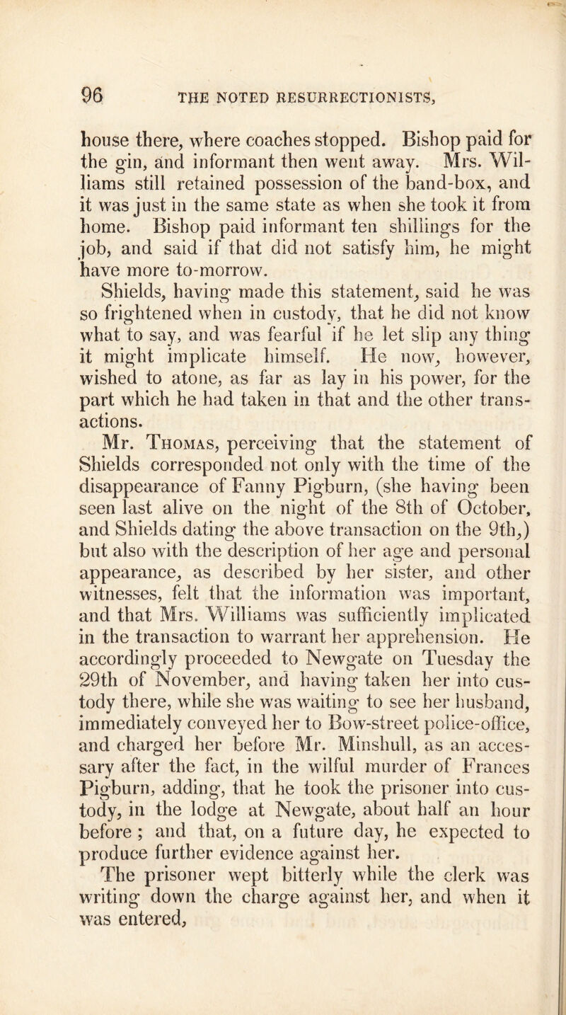 house there, where coaches stopped. Bishop paid for the gin, and informant then went away. Mrs. Wil- liams still retained possession of the band-box, and it was just in the same state as when she took it from home. Bishop paid informant ten shillings for the job, and said if that did not satisfy him, he might have more to-morrow. Shields, having made this statement, said he was so frightened when in custody, that he did not know what to say, and was fearful if he let slip any thing it might implicate himself. He now, however, wished to atone, as far as lay in his power, for the part which he had taken in that and the other trans- actions. Mr. Thomas, perceiving that the statement of Shields corresponded not only with the time of the disappearance of Fanny Pigburn, (she having been seen last alive on the night of the 3th of October, and Shields dating the above transaction on the 9th,) but also with the description of her age and personal appearance, as described by her sister, and other witnesses, felt that the information was important, and that Mrs. Williams was sufficiently implicated in the transaction to warrant her apprehension. He accordingly proceeded to Newgate on Tuesday the 29th of November, and having taken her into cus- tody there, while she was waiting to see her husband, immediately conveyed her to Bow-street police-office, and charged her before Mr. Minshuli, as an acces- sary after the fact, in the wilful murder of Frances Pigburn, adding, that he took the prisoner into cus- tody, in the lodge at Newgate, about half an hour before ; and that, on a future day, he expected to produce further evidence against her. The prisoner wept bitterly while the clerk was writing down the charge against her, and when it was entered.