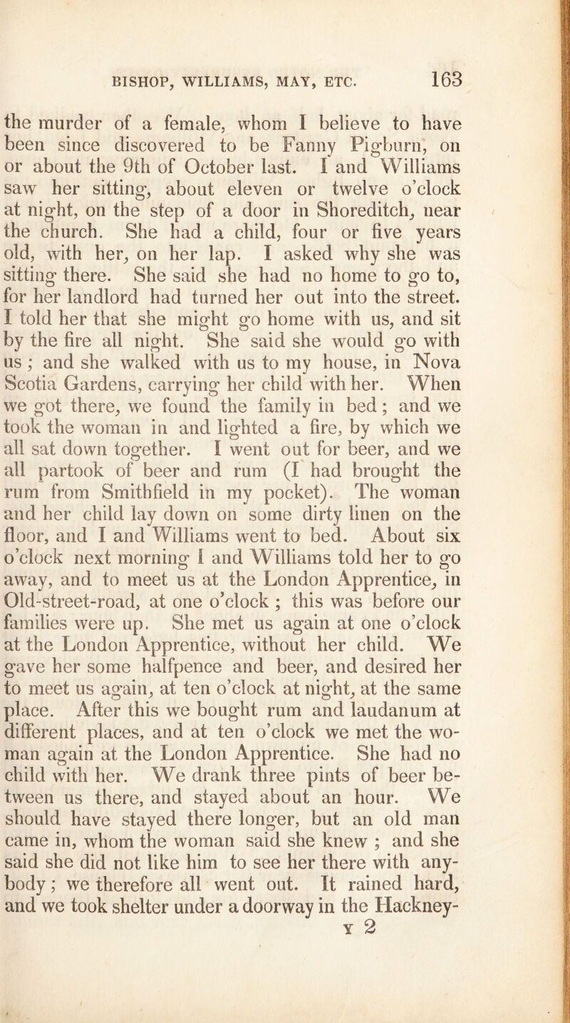 the murder of a female, whom I believe to have been since discovered to be Fanny Pigburn, on or about the 9th of October last. I and Williams saw her sitting, about eleven or twelve o’clock at night, on the step of a door in Shoreditch, near the church. She had a child, four or five years old, with her, on her lap. I asked why she was sitting there. She said she had no home to go to, for her landlord had turned her out into the street. I told her that she might go home with us, and sit by the fire all night. She said she would go with us ; and she walked with us to my house, in Nova Scotia Gardens, carrying her child with her. When we got there, we found the family in bed; and we took the woman in and lighted a fire, by which we all sat down together. I went out for beer, and we all partook of beer and rum (I had brought the rum from Smith field in my pocket). The woman and her child lay down on some dirty linen on the floor, and I and Williams went to bed. About six o’clock next morning I and Williams told her to go away, and to meet us at the London Apprentice, in Old-street-road, at one o'clock ; this was before our families were up. She met us again at one o’clock at the London Apprentice, without her child. We gave her some halfpence and beer, and desired her to meet us again, at ten o’clock at night, at the same place. After this we bought rum and laudanum at different places, and at ten o’clock we met the wo- man again at the London Apprentice. She had no child with her. We drank three pints of beer be- tween us there, and stayed about an hour. We should have stayed there longer, but an old man came in, whom the woman said she knew ; and she said she did not like him to see her there with any- body ; we therefore all went out. It rained hard, and we took shelter under a doorway in the Hackney- y 2