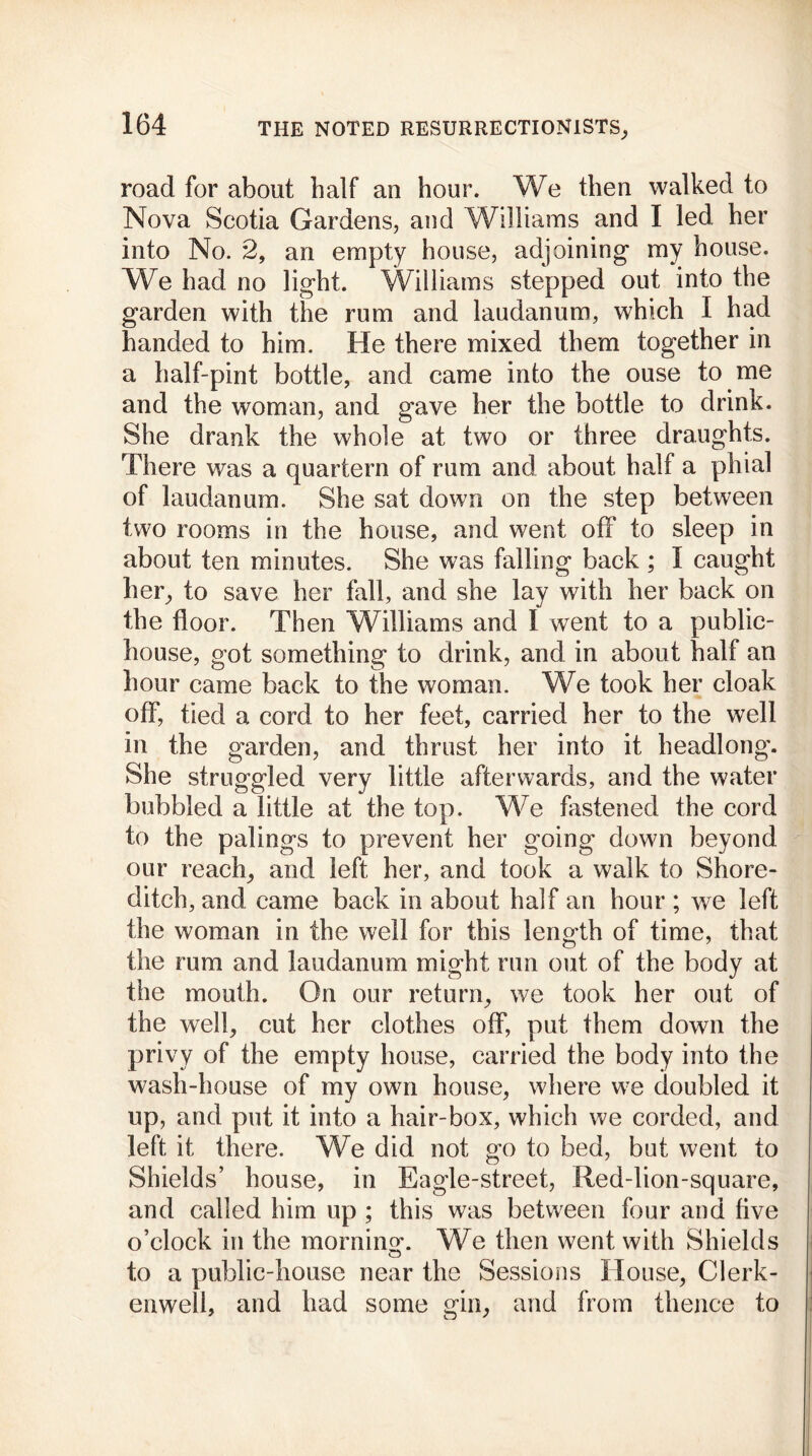 road for about half an hour. We then walked to Nova Scotia Gardens, and Williams and I led her into No. 2, an empty house, adjoining my house. We had no light. Williams stepped out into the garden with the rum and laudanum, which I had handed to him. He there mixed them together in a half-pint bottle, and came into the ouse to me and the woman, and gave her the bottle to drink. She drank the whole at two or three draughts. There was a quartern of rum and about half a phial of laudanum. She sat down on the step between two rooms in the house, and went off to sleep in about ten minutes. She was falling back ; I caught her, to save her fall, and she lay with her back on the floor. Then Williams and 1 went to a public- house, got something to drink, and in about half an hour came back to the woman. We took her cloak off, tied a cord to her feet, carried her to the well in the garden, and thrust her into it headlong. She struggled very little afterwards, and the water bubbled a little at the top. We fastened the cord to the palings to prevent her going down beyond our reach, and left her, and took a walk to Shore- ditch, and came back in about half an hour ; we left the woman in the well for this length of time, that the rum and laudanum might run out of the body at the mouth. On our return, we took her out of the well, cut her clothes off, put them down the privy of the empty house, carried the body into the wash-house of my own house, where we doubled it up, and put it into a hair-box, which we corded, and left it there. We did not go to bed, but went to Shields’ house, in Eagle-street, Red-lion-square, and called him up ; this was between four and five o’clock in the morning*. We then went with Shields to a public-house near the Sessions House, Clerk- enwell, and had some gin, and from thence to