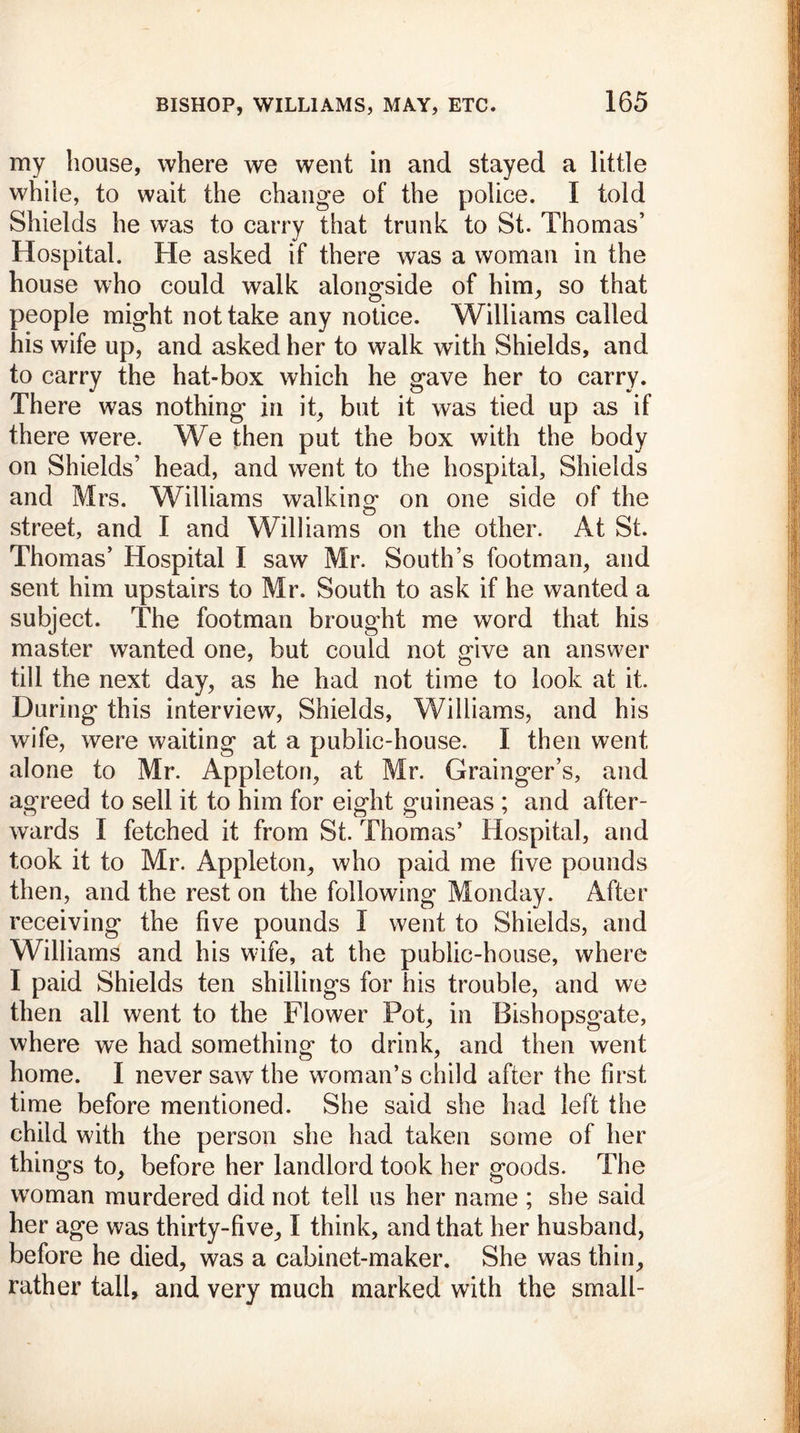 my house, where we went in and stayed a little while, to wait the change of the police. I told Shields he was to carry that trunk to St. Thomas’ Hospital. He asked if there was a woman in the house who could walk alongside of him, so that people might not take any notice. Williams called his wife up, and asked her to walk with Shields, and to carry the hat-box which he gave her to carry. There was nothing in it, but it was tied up as if there were. We then put the box with the body on Shields’ head, and went to the hospital, Shields and Mrs. Williams walking- on one side of the street, and I and Williams on the other. At St. Thomas’ Hospital I saw Mr. South’s footman, and sent him upstairs to Mr. South to ask if he wanted a subject. The footman brought me word that his master wanted one, but could not give an answer till the next day, as he had not time to look at it. During this interview, Shields, Williams, and his wife, were waiting at a public-house. I then went alone to Mr. Appleton, at Mr. Grainger s, and agreed to sell it to him for eight guineas ; and after- wards I fetched it from St. Thomas’ Hospital, and took it to Mr. Appleton, who paid me five pounds then, and the rest on the following Monday. After receiving the five pounds I went to Shields, and Williams and his wife, at the public-house, where I paid Shields ten shillings for his trouble, and we then all went to the Flower Pot, in Bishopsgate, where we had something* to drink, and then went home. I never saw the woman’s child after the first time before mentioned. She said she had left the child with the person she had taken some of her things to, before her landlord took her goods. The woman murdered did not tell us her name ; she said her age was thirty-five, I think, and that her husband, before he died, was a cabinet-maker. She was thin, rather tall, and very much marked with the small-