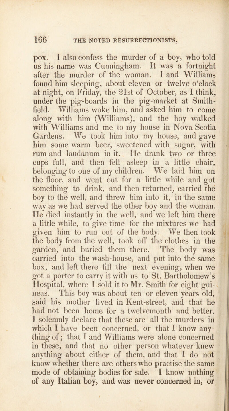 pox. I also confess the murder of a boy, who told us his name was Cunning-ham. It was a fortnight after the murder of the woman. I and Williams found him sleeping, about eleven or twelve o’clock at night, on Friday, the 21st of October, as I think, under the pig-boards in the pig-market at Smith- field. Williams woke him, and asked him to come along with him (Williams), and the boy walked with Williams and me to my house in Nova Scotia Gardens. We took him into my house, and gave him some warm beer, sweetened with sugar, with rum and laudanum in it. He drank two or three cups full, and then fell asleep in a little chair, belonging to one of my children. We laid him on the floor, and went out for a little while and got something to drink, and then returned, carried the boy to the well, and threw him into it, in the same way as we had served the other boy and the woman. He died instantly in the well, and we left him there a little while, to give time for the mixtures we had given him to run out of the body. We then took the body from the well, took off the clothes in the garden, and buried them there. The body was carried into the wash-house, and put into the same box, and left there till the next evening, when we got a porter to carry it with us to St. Bartholomew’s Hospital, where I sold it to Mr. Smith for eight gui- neas. This boy was about ten or eleven years old, said his mother lived in Kent-street, and that he had not been home for a twelvemonth and better. I solemnly declare that these are all the murders in which I have been concerned, or that I know any- thing of; that i and Williams were alone concerned in these, and that no other person whatever knew anything about either of them, and that I do not know whether there are others who practise the same mode of obtaining bodies for sale. I know nothing of any Italian boy, and was never concerned in, or