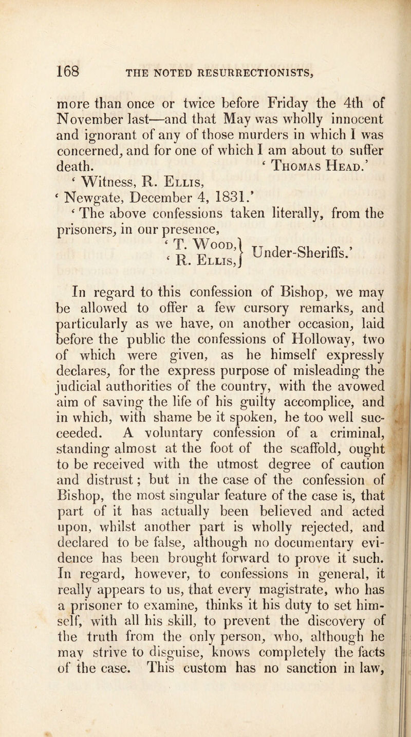 more than once or twice before Friday the 4th of November last—and that May was wholly innocent and ignorant of any of those murders in which I was concerned, and for one of which I am about to suffer death. ‘ Thomas Head.’ ‘ Witness, R. Ellis, ‘ Newgate, December 4, 1831/ ‘ The above confessions taken literally, from the prisoners, in our presence, ‘ T. Wood,| TTnr]er_Q}1prjfrs » ‘ R. Ellis,J Uncier ^erltis* In regard to this confession of Bishop, we may be allowed to offer a few cursory remarks, and particularly as we have, on another occasion, laid before the public the confessions of Holloway, two of which were given, as he himself expressly declares, for the express purpose of misleading the judicial authorities of the country, with the avowed aim of saving the life of his guilty accomplice, and in which, with shame be it spoken, he too well sue- ceeded. A voluntary confession of a criminal, standing almost at the foot of the scaffold, ought to be received with the utmost degree of caution and distrust; but in the case of the confession of Bishop, the most singular feature of the case is, that part of it has actually been believed and acted upon, whilst another part is wholly rejected, and declared to be false, although no documentary evi- dence has been brought forward to prove it such. In regard, however, to confessions in general, it really appears to us, that every magistrate, who has a prisoner to examine, thinks it his duty to set him- self, with all his skill, to prevent the discovery of the truth from the only person, who, although he may strive to disguise, knows completely the facts of the case. This custom has no sanction in law.