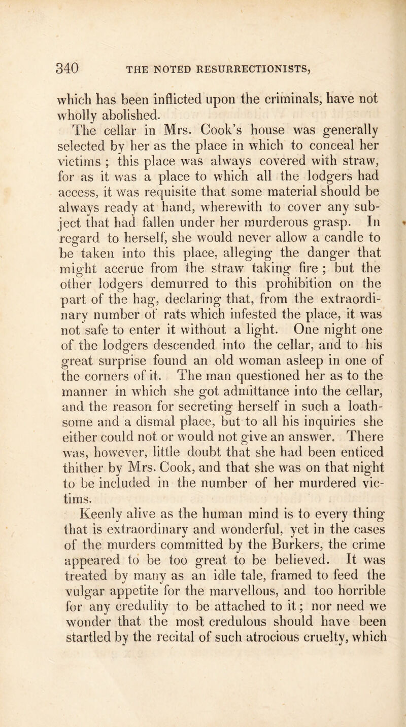 which has been inflicted upon the criminals, have not wholly abolished. The cellar in Mrs. Cook’s house was generally selected by her as the place in which to conceal her victims ; this place was always covered with straw, for as it was a place to which all the lodgers had access, it was requisite that some material should be always ready at hand, wherewith to cover any sub- ject that had fallen under her murderous grasp. In regard to herself, she would never allow a candle to be taken into this place, alleging the danger that might accrue from the straw taking fire ; but the other lodgers demurred to this prohibition on the part of the hag, declaring that, from the extraordi- nary number of rats which infested the place, it was not safe to enter it without a light. One night one of the lodgers descended into the cellar, and to his great surprise found an old woman asleep in one of the corners of it. The man questioned her as to the manner in which she got admittance into the cellar, and the reason for secreting- herself in such a loath- some and a dismal place, but to all his inquiries she either could not or would not give an answer. There was, however, little doubt that she had been enticed thither by Mrs. Cook, and that she was on that night to be included in the number of her murdered vic- tims. Keenly alive as the human mind is to every thing that is extraordinary and wonderful, yet in the cases of the murders committed by the Burkers, the crime appeared to be too great to be believed. It was treated by many as an idle tale, framed to feed the vulgar appetite for the marvellous, and too horrible for any credulity to be attached to it; nor need we wonder that the most credulous should have been startled by the recital of such atrocious cruelty, which