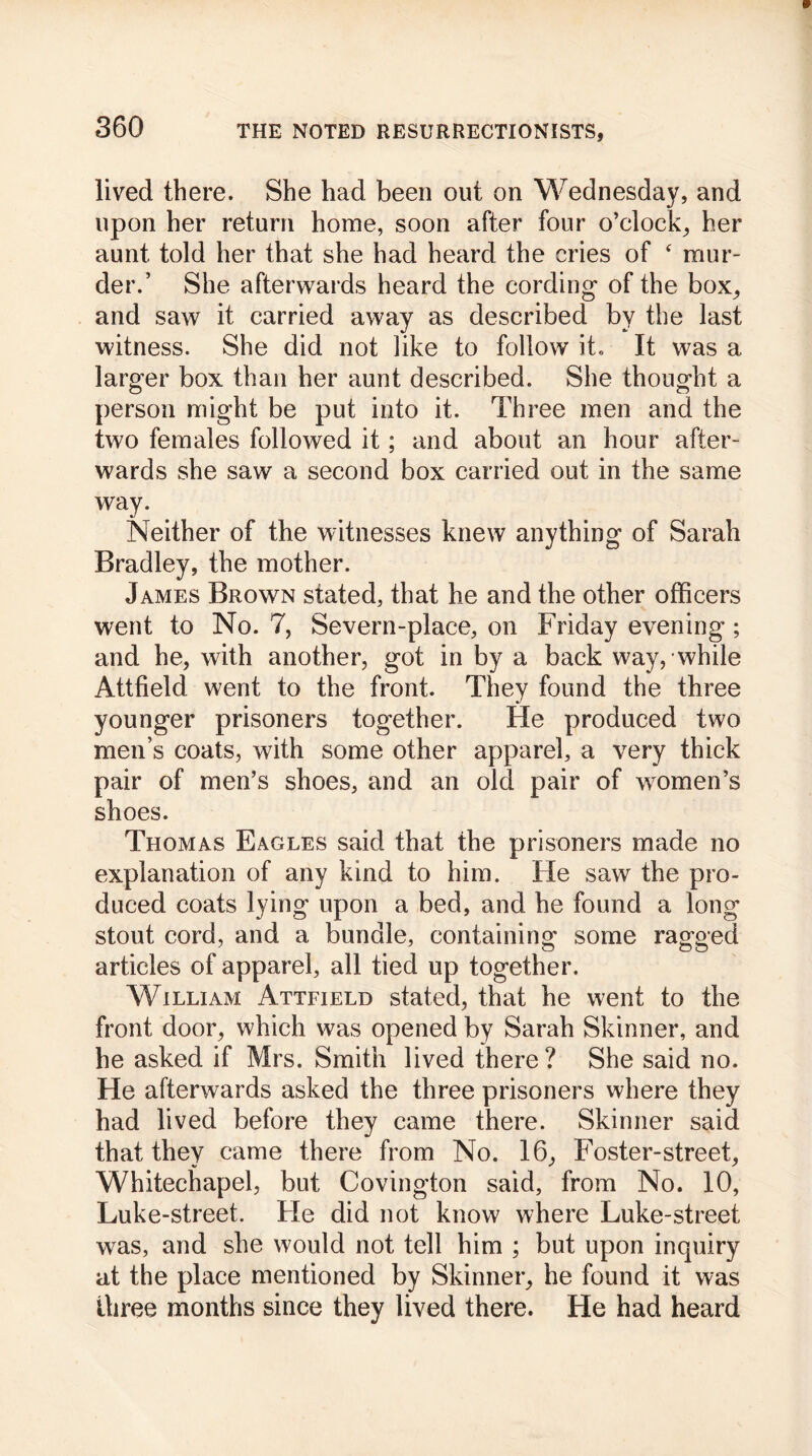 lived there. She had been out on Wednesday, and upon her return home, soon after four o’clock, her aunt told her that she had heard the cries of ‘ mur- der.’ She afterwards heard the cording of the box, and saw it carried away as described by the last witness. She did not like to follow it. It was a larger box than her aunt described. She thought a person might be put into it. Three men and the two females followed it; and about an hour after- wards she saw a second box carried out in the same way. Neither of the witnesses knew anything of Sarah Bradley, the mother. James Brown stated, that he and the other officers went to No. 7, Severn-place, on Friday evening; and he, with another, got in by a back way, while Attfield went to the front. They found the three younger prisoners together. He produced two men’s coats, with some other apparel, a very thick pair of men’s shoes, and an old pair of women’s shoes. Thomas Eagles said that the prisoners made no explanation of any kind to him. Fie saw the pro- duced coats lying upon a bed, and he found a long' stout cord, and a bundle, containing some ragged articles of apparel, all tied up together. William Attfield stated, that he went to the front door, which was opened by Sarah Skinner, and he asked if Mrs. Smith lived there ? She said no. He afterwards asked the three prisoners where they had lived before they came there. Skinner said that they came there from No. 16, Foster-street, Whitechapel, but Covington said, from No. 10, Luke-street. He did not know where Luke-street was, and she would not tell him ; but upon inquiry at the place mentioned by Skinner, he found it was three months since they lived there. He had heard