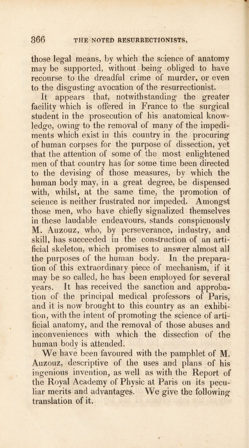 those legal means, by which the science of anatomy may be supported, without being obliged to have recourse to the dreadful crime of murder, or even to the disgusting avocation of the resurrectionist. It appears that, notwithstanding the greater facility which is offered in France to the surgical student in the prosecution of his anatomical know- ledge, owing to the removal of many of the impedi- ments which exist in this country in the procuring of human corpses for the purpose of dissection, yet that the attention of some of the most enlightened men of that country has for some time been directed to the devising of those measures, by which the human body may, in a great degree, be dispensed with, whilst, at the same time, the promotion of science is neither frustrated nor impeded. Amongst those men, who have chiefly signalized themselves in these laudable endeavours, stands conspicuously M. Auzouz, who, by perseverance, industry, and skill, has succeeded in the construction of an arti- ficial skeleton, which promises to answer almost all the purposes of the human body. In the prepara- tion of this extraordinary piece of mechanism, if it may be so called, he has been employed for several years. It has received the sanction and approba- tion of the principal medical professors of Paris, and it is now brought to this country as an exhibi- tion^ with the intent of promoting the science of arti- ficial anatomy, and the removal of those abuses and inconveniences with which the dissection of the human body is attended. We have been favoured with the pamphlet of M. Auzouz, descriptive of the uses and plans of his ingenious invention, as well as with the Report of the Royal Academy of Physic at Paris on its pecu- liar merits and advantages. We give the following translation of it.