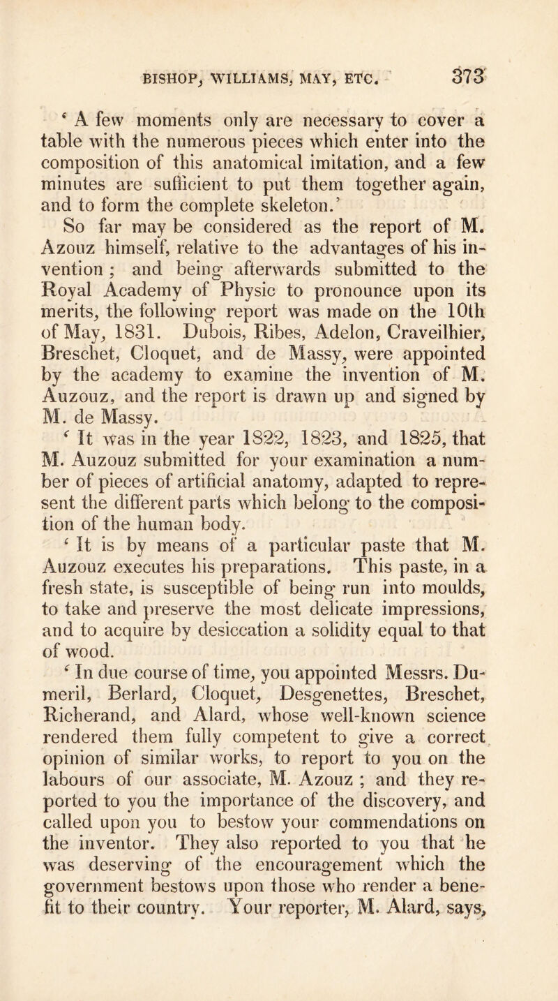 4 A few moments only are necessary to cover a table with the numerous pieces which enter into the composition of this anatomical imitation, and a few minutes are sufficient to put them together again, and to form the complete skeleton/ So far may be considered as the report of M. Azouz himself, relative to the advantages of his in- vention ; and being afterwards submitted to the Royal Academy of Physic to pronounce upon its merits, the following report was made on the 10th of May, 1831. Dubois, Ribes, Adelon, Craveilhier, Bresehet, Cloquet, and de Massy, were appointed by the academy to examine the invention of M. Auzouz, and the report is drawn up and signed by M. de Massy. * It was in the year 1822, 1823, and 1825, that M. Auzouz submitted for your examination a num- ber of pieces of artificial anatomy, adapted to repre- sent the different parts which belong to the composi- tion of the human body. £ It is by means of a particular paste that M. Auzouz executes his preparations. This paste, in a fresh state, is susceptible of being run into moulds, to take and preserve the most delicate impressions, and to acquire by desiccation a solidity equal to that of wood. 4 In due course of time, you appointed Messrs. Du- meril, Berlard, Cloquet, Desgenettes, Bresehet, Richerand, and Alard, whose well-known science rendered them fully competent to give a correct opinion of similar works, to report to you on the labours of our associate, M. Azouz ; and they re- ported to you the importance of the discovery, and called upon you to bestow your commendations on the inventor. They also reported to you that he was deserving* of the encouragement which the government bestows upon those who render a bene- fit to their country. Your reporter, M. Alard, says,