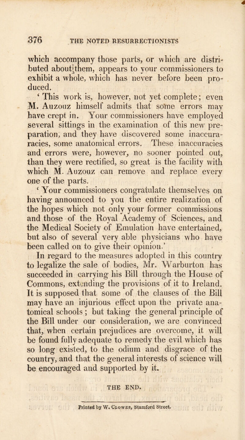 which accompany those parts, or which are distri- buted about|them, appears to your commissioners to exhibit a whole, which has never before been pro- duced. ‘ This work is, however, not yet complete; even M. Auzouz himself admits that some errors may have crept in. Your commissioners have employed several sittings in the examination of this new pre- paration, and they have discovered some inaccura- racies, some anatomical errors. These inaccuracies and errors were, however, no sooner pointed out, than they were rectified, so great is the facility with which M. Auzouz can remove and replace every one of the parts. c Your commissioners congratulate themselves on having announced to you the entire realization of the hopes which not only your former commissions and those of the Royal Academy of Sciences, and the Medical Society of Emulation have entertained, but also of several very able physicians who have been called on to give their opinion/ In regard to the measures adopted in this country to legalize the sale of bodies, Mr. Warburton has succeeded in carrying his Bill through the House of Commons, extending the provisions of it to Ireland. It is supposed that some of the clauses of the Bill may have an injurious effect upon the private ana- tomical schools ; but taking the general principle of the Bill under our consideration, we are convinced that, when certain prejudices are overcome, it will be found fully adequate to remedy the evil which has so long existed, to the odium and disgrace of the country, and that the general interests of science will be encouraged and supported by it. THE END. Printed by W. Clowes, Stamford Street.