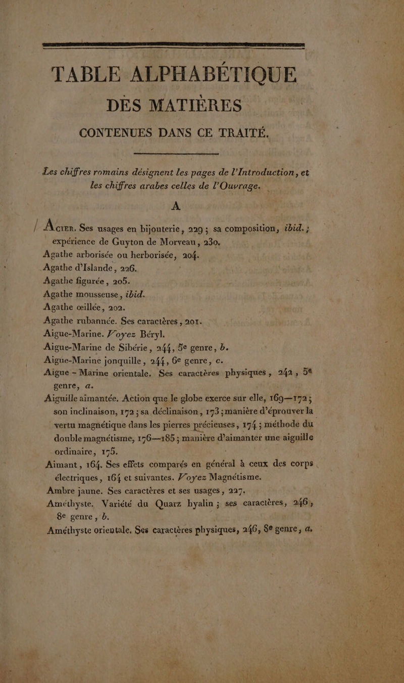 TABLE ALPHABÉTIQUE DES MATIÈRES CONTENUES DANS CE TRAITÉ. Les chiffres romains désignent les pages de l’Introduction, et les chiffres arabes celles de l’'Ouvrage. A À cer, Ses usages en bijouterie, 229 ; sa composition, ibid. ; expérience de Guyton de Morveau, 230. Agathe arborisée ou herborisée, 204. Agathe d'Islande, 296. | Agathe figurée, 205. Agathe mousseuse, ibid. Agathe œillée, 202. Agathe rubannée. Ses caractères , 201. Aigue-Marine. J’oyez Béryl. Aigue-Marine de Sibérie, 244, 5e genre, b. Aigue-Marine jonquille, 244, 6e genre, c. Aigue - Marine orientale. Ses caractères physiques, 242, 5% genre, a. Aiguille aimantée, Action que le globe exerce sur elle, 169—172; son inclinaison, 172 ; sa déclinaison, 173 ;manière d’éprouver la double magnétisme, 176—185 ; manière d’aimanter une aiguille ordmaire, 175. Aimant , 164. Ses effets comparés en général à ceux des corps électriques , 164 et suivantes. J’oyez Magnétisme. Ambre jaune. Ses caractères et ses usages, 227. Améthyste. Variété du Quarz hyalin ; ses caractères, 246, 8e genre , b. Améthyste orientale, Ses caractères physiques, 246, 86 genre, a,