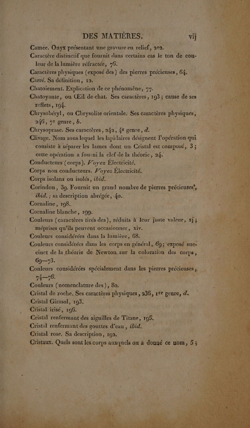 LA DES MATIÈRES. vi Camée. Oùys présentant une gravure en relief, 202. Caractère distinctif que fournit dans certains cas le ton de cou- leur de la lumière réfractée, 76. Caractères physiques (exposé des) des pierres précieuses, 64. Carré. Sa définition, 12. Cbatoiement. Explication de ce phénomène, 77. Chatoyante, ou CŒil de-chat. Ses caractères, 193 ; cause de ses reflets, 194. Chrysobéryl, on Chrysolite orientale. es Garacières | physiqués, 246, 7e genre, b. Chrysoprase. Ses caractères, 242, 4e genre, d. - Clivage. Nom sous lequel les lapidaires désignent l’opération qui consiste à séparer les lames dont un Cristal est composé, 3; cette opération a fourni la clef de la théorie, 24. Conducteurs (corps). 7’ oyez Électricité. Corps non conducteurs. Voyez Électricité. Corps isolans ou isolés, ibid. Corindon, 39. Fournit un grand nombre de pierres précieuses”, ibid. ; sa description abrégée, 40. RO 198... | Cornaline Rp 109: Couleurs (caractères tirés des), réduits à leur juste valeur, x]; méprises qu’ils peuvent occasionner, xiv. Couleurs considérées dans la lumière, 68. Couleurs considérées dans les corps en général, 693 “exposé suc» cinct de la théorie de Newton. sur la coloration des orpe 69—73. ; Couleurs considérées spécialement dans les Ne précieuses | 74—76. Couleurs (nomenclature des ), 80. Cristal de roche. Ses caractères physiques , 236, rer genre, d. Cristal Girasol, 193. Cristal irisé, 196. Cristal renfermant des aiguilles de Titane, 105. Cristal renfermant des gouttes d’eau , ibid. Cristal rose. Sa description, 192. Cristaux. Quels sont les corps  on à doué ce um, 5 ; à {