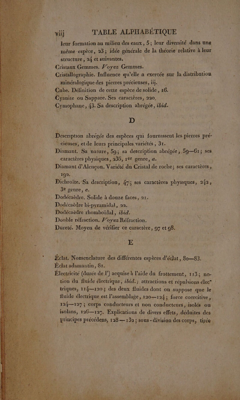 | Jeur formation au milieu des eaux , 5; leur diversité dans une même -espèce, 23; idée générale de la théorie relative à leur structure , 24 et suivantes, | Crisiaux Gemmes. Voyez Gemmes. Cristallographie. Influence qu’elle a exercée sur la distribution minéralogique des pierres précieuses, ii]. Cube. Définition de cette espèce de solide , 16. Cyanite ou Sappare. Ses caractères, 220. ‘Cymophane, 43. Sa description abrégée, ibid. AT { D Desenpuon abrégée des espèces qui fournissent les pierres pré- * cieuses, et de leurs principales variétés , 31. Druil Sa nature, 59; sa description abrégée ; 5961; ses caractères ie 236, 1°r genre, a. 1 Diamant d'Alençon, Variété du Cristal de roche; ses caractères ; 192. 4 Dichroïte, Sa description, 475 ses caractères physiques, 242, 3€ genre, e. Dodécaëdre. Solide à douze faces, 21. Dodécaèdre bi-pyramidal, 22. Dodécaèdre rhomboïdal, ibid. Double réfraction. F’oyez Réfraction. Dureté. Moyen de vérifier ce caractère, 97 et 98. $ | Pr € Éclat. NUE des différentes espèces d’éclat , 8o—83. Éclat adamantin, 81. Électricité (durée de r) acquise à l’aide fe frouement, 113; no- tion du fluide électrique, ibid. ; attractions et répulsions élec” : triques, 114—120 ; des deux fluides dont on suppose que le. fluide électrique est l’assemblage, 120—124 ; force coercitive, 12{—127 ; Corps conducteurs et non conducteurs, isolés ou isolans, 126—127. Explications de divers effets, déduites des ses précédens, 125 — 132 ; sous - division des corps, tirée ee af