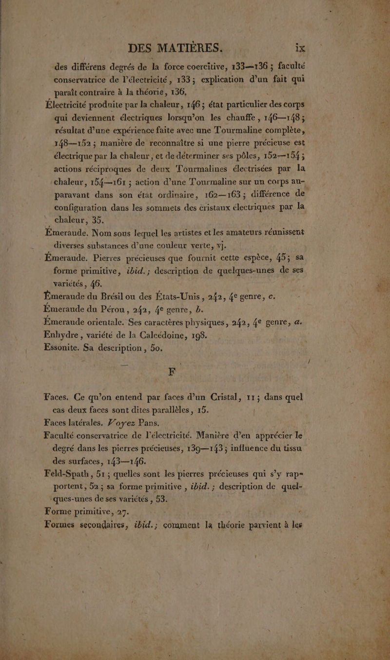 des différéns degrés de la force coercitive, 133—136 ; faculté conservatrice de l'électricité, 133; explication d’un fait qui paraît contraire à la théorie, 156, Électricité produite par la chaleur, 146; état Éautee des corps qui deviennent électriques lorsqu'on les chauffe , 146—148 ; résultat d’une expérience faite avec une Tourmaline complète, 148—152 ; manière de reconnaître si une pierre précieuse est électrique par la chaleur , et de déterminer ses pôles, 152—154 ; actions réciproques de deux Tourmalines électrisées par la ‘chaleur, 154—161 ; action d’une Tourmaline sur un corps au- paravant dans son état ordinaire, 162—163; différence de En configuration dans les sommets des cristaux électriques par la | Ft chaleur, 35. Émeraude. Nom sous lequel les artistes et les amateurs réunissent diverses substances d’une couleur verte, v]. . Émeraude. Pierres précieuses que fournit cette espèce, 45; sa forme primitive, ibid. ; description de quelques-unes de ses variétés, 46. ù a Émeraude du Brésil ou des États-Unis, 242, 4e genre, c. 5) Émeraude du Pérou, 242, 4e genre, b. Emeraude orientale. Ses caractères physiques, 242, 4e genre, a. Enhydre , variété de la Calcédoine, 198. Essonite. Sa description, 5o. F Faces. Ce qu’on entend par faces d’un Cristal, 11; dans quel cas deux faces sont dites parallèles, 15. | Faces latérales. F’oyez Pans. Faculté conservatrice de l'électricité. Manière d’en apprécier le degré dans les pierres précieuses, 139—143 ; influence du tissu à des surfaces, 143—146. Feld-Spath , 51 ; quelles sont les pierres précieuses qui s’y rap= portent, 52; sa forme primitive , ibid. ; description de quel- ques-unes de ses variétés , 53. Forme primitive, 27. ’ Formes secondaires, ibid.; comment la théorie parvient à les