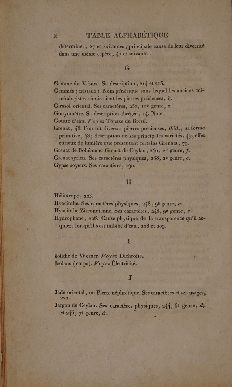 déterminer, 27 et suivantes ; principale canse, de leur diversité: dans une même espèce, 47 et suivantes. G Gemme du Vésuve. Sa description , 214 et 215. Gemmes (cristaux). Nom générique sous lequel les anciens mi- * néralogistes réunissaient les pierres précieuses , 1j. Girasol oriental. Ses caractères, 250, 10® genre, c. Gonyomètre. Sa description abrégée, 14. Note. Goutte d’eau. f’oyez Topaze du Brésil. Grenat, 48. Fournit diverses pierres précieuses, ibid, ; sa forme primitive, 48 ; description de ses principales variétés, 49; effet curieux de lumière que présentent certains Grenats , 79. Grenat de Bohême ei Grenat de Ceylan, 240, 2€ genre, f. Grenat syrien. Ses caractères physiques, 238, 2° genre, es Gypse soyeux. Ses caractères, 190. IH Hyacinthe. Ses caractères physiques, 248 , 9€ genre, a: Hyacinthe Zirconnienne. Ses caractères, 248, 9€ genre, c. Hydrophane, 206. Cause physique de la transparence qu’il ac- quiert lorsqu'il s'est imbibé d’eau , 208 et 209. I Tolithe de Werner. J’oyez Dichroite. : Isolans (corps). ’oyez Électricité. J Jade oriental, ou Pierre néphrétique. Ses caractères et ses usages, 222. , Jargon de Ceylan. Ses caractères physiques, 244, 6° genre, d; et 246, 7€ genre, d. # | |