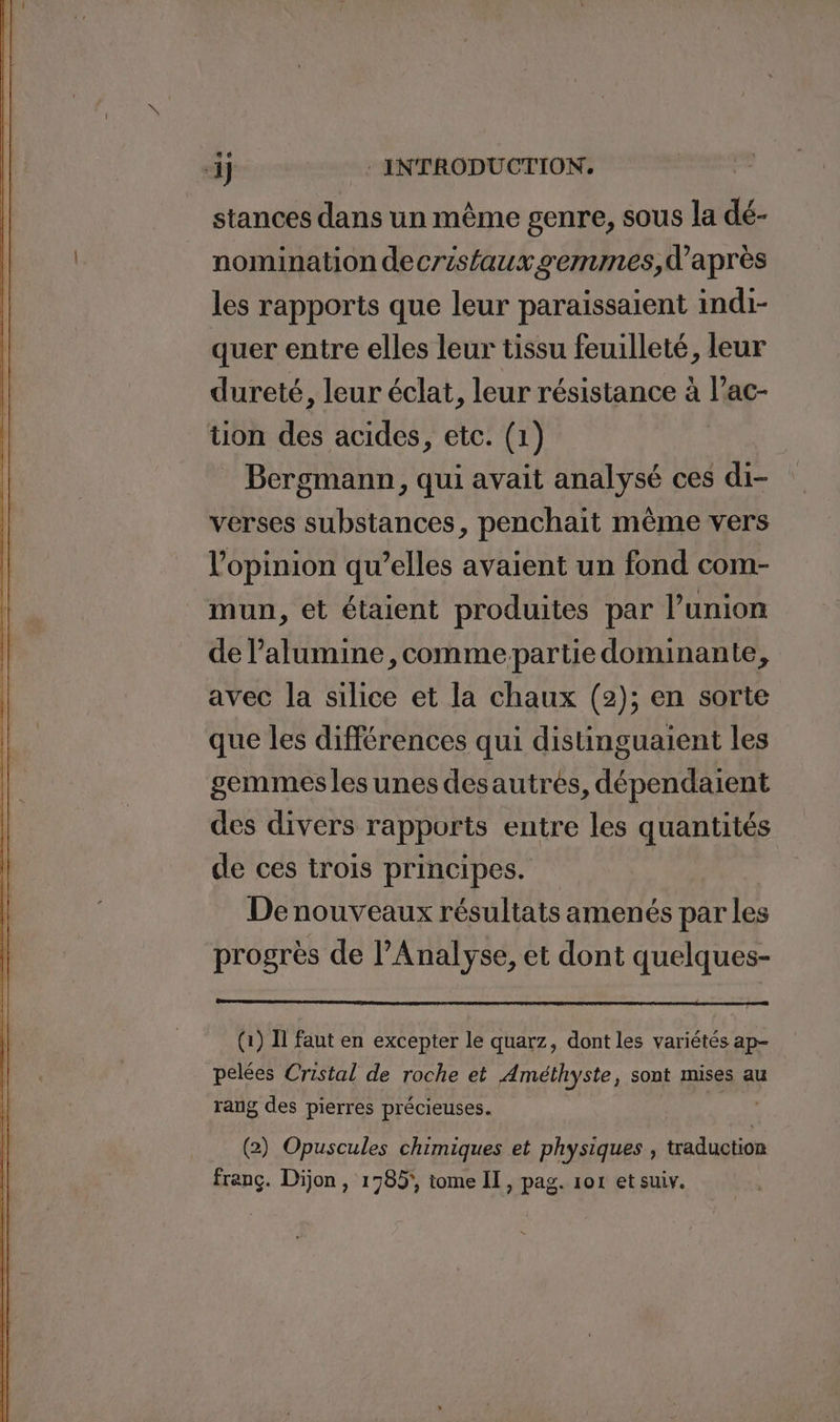 stances dans un mème genre, sous la dé- nomination decrisfaux semmes,d'après les rapports que leur paraissaient indi- quer entre elles leur tissu feuilleté, leur dureté, leur éclat, leur résistance à l’ac- tion des acides, etc. (1) _ Bergmann, qui avait analysé ces di- verses substances, penchait même vers l'opinion qu’elles avaient un fond com- mun, et étaient produites par l’union de l’alumine ,comme-partie dominante, avec la silice et la chaux (2); en sorte que les différences qui distinguaient les gemmes les unes desautrés, dépendaient des divers rapports entre les quantités de ces trois principes. De nouveaux résultats amenés par les progrès de l'Analyse, et dont quelques- (1) Il faut en excepter le quarz, dont les variétés ap- pelées Cristal de roche et Améthyste, sont mises au rang des pierres précieuses. | (2) Opuscules chimiques et physiques , traduction franc. Dion , 1785, tome II, pag. 101 et suiv.