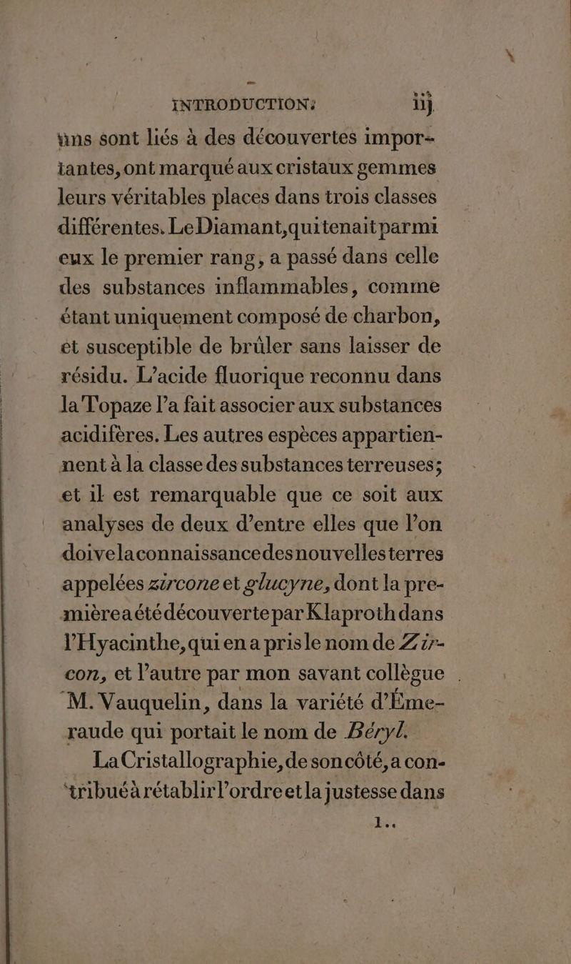 uns sont liés à des découvertes impor iantes,ont marqué aux cristaux gemmes leurs véritables places dans trois classes différentes, Le Diamant,quitenait parmi eux le premier rang, a passé dans celle des substances inflammables, comme étant uniquement composé de charbon, et susceptible de bruler sans laisser de résidu. L’acide fluorique reconnu dans Ja Topaze l’a fait associer aux substances acidifères. Les autres espèces appartien- nent à la classe des substances terreuses; et 1l est remarquable que ce soit aux analyses de deux d’entre elles que l’on doivelaconnaissancedesnouvellesterres appelées zircone et glucyne, dont la pre- mièreaétédécouverteparKlaprothdans l’'Hyacinthe, qui ena pris le nom de Z5- con, et l’autre par mon savant collègue . “M. Vauquelin, dans la variété d’Ême- raude qui portait le nom de BéryL. La Cristallographie, de soncôté, a con- tribuéàrétablirl'ordreetla justesse dans ae