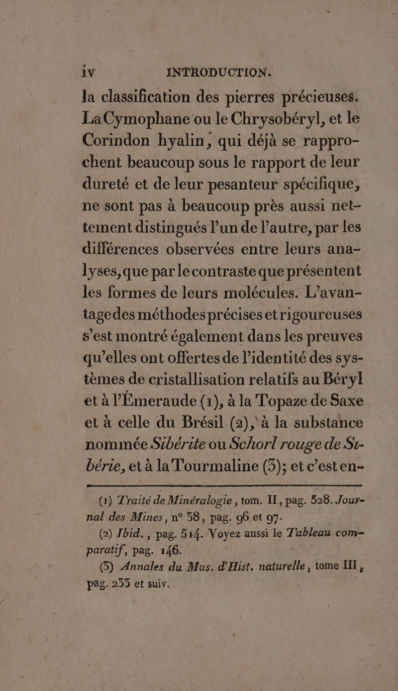 la classification des pierres précieuses. LaCymophane ou le Chrysobéryl, et le Corindon hyalin, qui déjà se rappro- chent beaucoup sous le rapport de leur dureté et de leur pesanteur spécifique, ne sont pas à beaucoup près aussi net- tement distingués l’un de l’autre, par les différences observées entre leurs ana- lyses,que par lecontraste que présentent les formes de leurs molécules. L’avan- tagedes méthodes précises etrigoureuses s’est montré également dans les preuves qu’elles ont offertes de l’identité des sys- tèmes de cristallisation relatifs au Béryl et à l’'Émeraude (1), à la T'opaze de Saxe et à celle du Brésil (2),'à la substance nommée Sibérite ou Schorl rouge de St- bérie, et à la T'ourmaline (3); et c’esten- (1) Traité de Minéralogie , tom. IT, pag. 528. Jour- nal des Mines, n° 58, pag. 96 et 07. (2) Jbid. , pag. 514. Voyez aussi le Tableau com- paratif, pag. 146. (5) Annales du Mus. d'Hist. AS 5 7 tome HIT, pag. 253 et suiv.