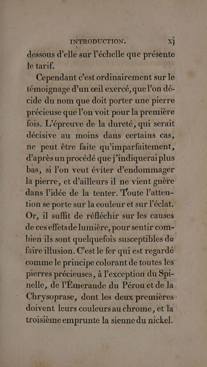 ; dessous d’elle sur l’échelle que présente le tarif. Cependant c’est ordinairement sur le témoignage d’un œil exercé, que l’on dé- cide du nom que doit porter une pierre précieuse que l’on voit pour la première fois. L'épreuve de la dureté, qui serait décisive au moins dans certains cas, ne peut être faite qu'imparfaitement, d’après un procédé que j’indiquerai plus bas, si l’on veut éviter d’endommager la pierre, et d’ailleurs il ne vient guère dans l’idée de la tenter. Toute l’atten- tion se porte sur la couleur et sur éclat. Or, 1l suffit de réfléchir sur les causes de ces effetsde lumière, pour sentir com- | bien ils sont quelquefois susceptibles de faire illusion. C’est le fer qui est regardé comme le principe colorant de toutes les” pierres précieuses, à l'exception du Spi- nelle, de l'Émeraude du Pérou et de la Chrysoprase, dont les deux premières: doivent leurs couleurs au chrome, et la troisième emprunte la sienne du nickel.