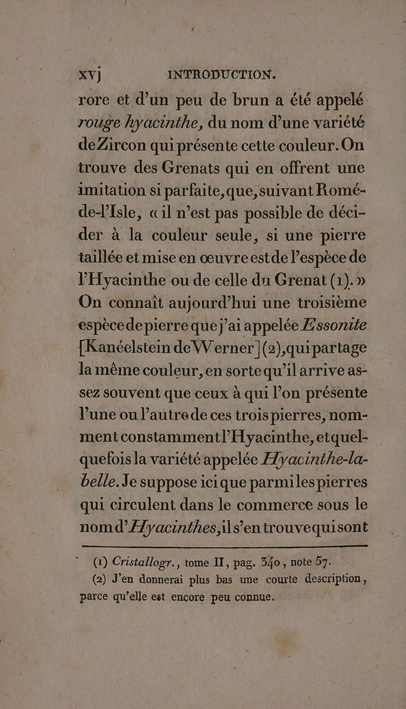 rore et d’un peu de brun a été appelé rouge hyacinthe, du nom d’une variété deZircon qui présente cette couleur.On trouve des Grenats qui en offrent une imitation si parfaite, que, suivant Romé- delTsle, «il n’est pas possible de déci- der à la couleur seule, si une pierre taillée et mise en œuvreestde l’espèce de l’'Hyacinthe ou de celle du Grenat (1).» On connaît aujourd’hui une troisième espècedepierre que j’ai appelée Z'ssorite [Kanéelstein de Werner (2),çquipartage la même couleur, en sortequ’il arrive as- sez souvent que ceux à qui l’on présente l’une ou l’autrede ces troispierres, nom- ment constammentl’Hyacinthe, etquel- quefois la variété appelée Æyacinthe-la- belle. Je suppose icique parmilespierres qui circulent dans le commerce sous le nomd’/7yacinthes s’en trouvequisont (1) Cristallogr., tome IT, pag. 340 , note 57. (2) J'en donnerai plus bas une courte description, parce qu’elle est encore peu connue.