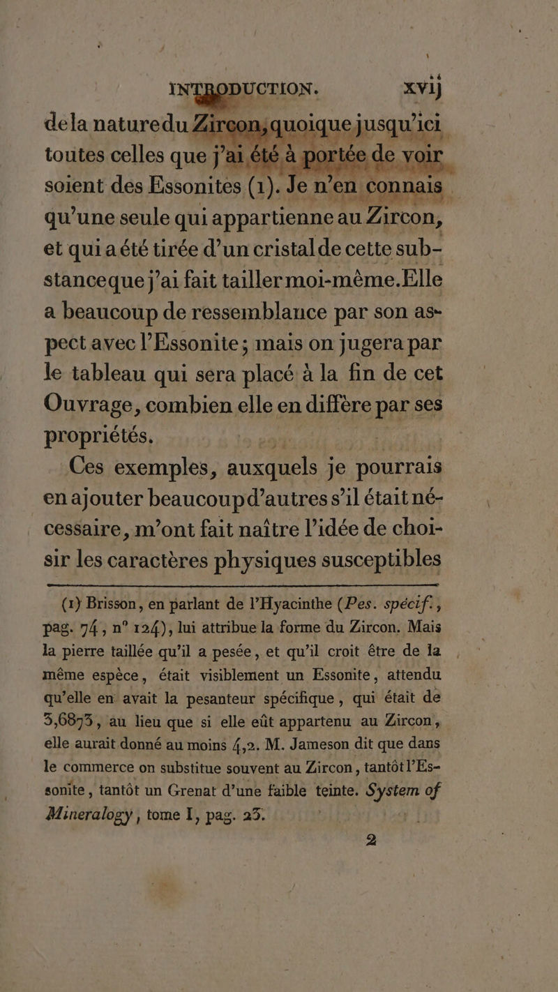 \ xvi) hi ‘HS dela naturedu Zir: Don, ( quoique, jusqu 1h toutes celles que j ’ai été à F port : ée de e voir soient des Essonites (1). Je n’en. connais qu’une seule qui appartienne au Zircon, et quiaété tirée d’un cristal de cette sub- stanceque j’ai fait tailler moi-mème. Elle a beaucoup de ressemblance par son as- pect avec l’Essonite; mais on jugera par le tableau qui sera er à la fin de cet Ouvrage, combien elle en diffère par ses propriétés. Ces exemples, auxquels je pourrais en ajouter beaucoupd’autres s’il était né- cessaire, m'ont fait naître l’idée de choi- sir les caractères physiques susceptibles (1) Brisson, en parlant de l’Hyacinthe (Pes. spécif., pag. 74, n° 124), lui attribue la forme du Zircon. Mais la pierre taillée qu’il a pesée, et qu'il croit être de ia même espèce, était visiblement un Essonite, attendu qu’elle en avait la pesanteur spécifique, qui était de 3,6873, au lieu que si elle eût appartenu au Zircon, elle aurait donné au moins 4,2. M. Jameson dit que dans le commerce on substitue souvent au Zircon, tantôt l’Es- sonite, tantôt un Grenat d’une faible teinte. À pi of Mineralogy , tome T, pag. 23. 2