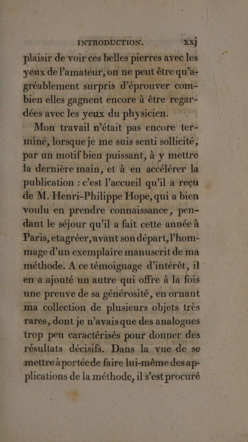 plaisir devoir ces belles pierres avec les yeux de l’amateur, on ne peut être qu’a- gréablement surpris d’éprouver com bien elles gagnent encore à être regar- dées avec les A du physicien. Mon travail n’était pas encore ter- miné, lorsque je me suis senti sollicité ? par un motif bien puissant, à y mettre la dernière main, et à ‘en accélérer la publication : c’est l’accueil qu'il a reçu de M. Henri-Philippe Hope, qui a bien voulu en prendre connaissance, pen- dant le séjour qu’il a fait cette année à Paris, etagréer avant son départ, l hom- mage d’un exemplaire manuscrit de ma en à ajouté un autre qui offre à la fois une preuve de sa générosité, en ornant ma .collection de plusieurs objets, très rares, dont je n’avais que des analogues trop peu caractérisés pour donner des mettre à portéede faire lui-même desap- plications de la méthode, ils est procuré