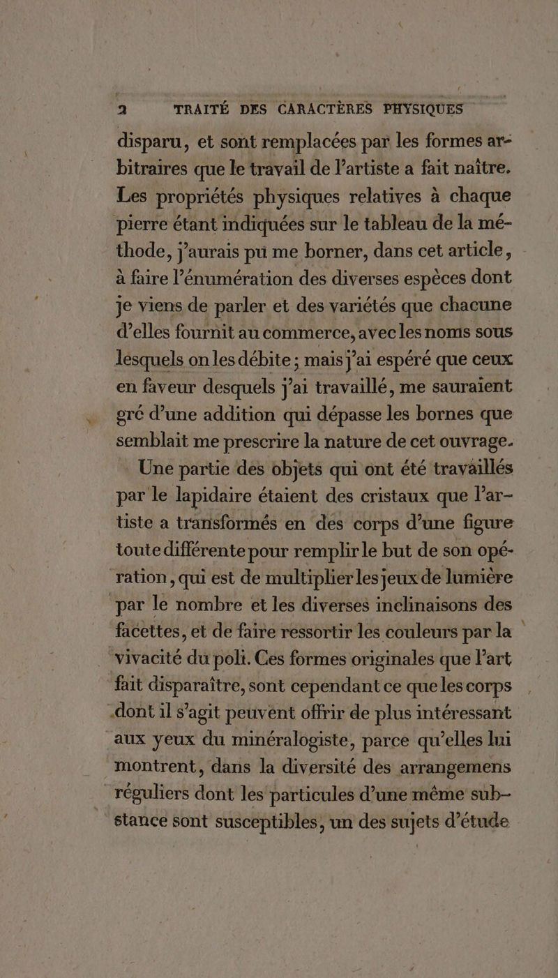 disparu, et sont remplacées par les formes ar- bitraires que le travail de l'artiste a fait naître. Les propriétés physiques relatives à chaque pierre étant indiquées sur le tableau de la mé- thode, j'aurais pu me borner, dans cet article, à faire l’énumération des diverses espèces dont je viens de parler et des variétés que chacune d'elles fournit au commerce, avec les noms sous lesquels on les débite ; mais j'ai espéré que ceux en faveur desquels j'ai travaillé, me sauraient gré d’une addition qui dépasse les bornes que semblait me prescrire la nature de cet ouvrage. | Une partie des objets qui ont été travaillés par le lapidaire étaient des cristaux que lar- üste a transformés en des corps d’une figure toute différente pour remplir le but de son opé- ration, qui est de multiplier les jeux de lumière par le nombre et les diverses inclinaisons des facettes, et de faire ressortir les couleurs par la vivacité du poli. Ces formes originales que l’art fait disparaître, sont cependant ce que les corps -dont il s’agit peuvént offrir de plus intéressant aux yeux du minéralogiste, parce qu’elles lui montrent, dans la diversité des arrangemens réguliers dont les particules d’une même sub- stance sont susceptibles, un des sujets d'étude