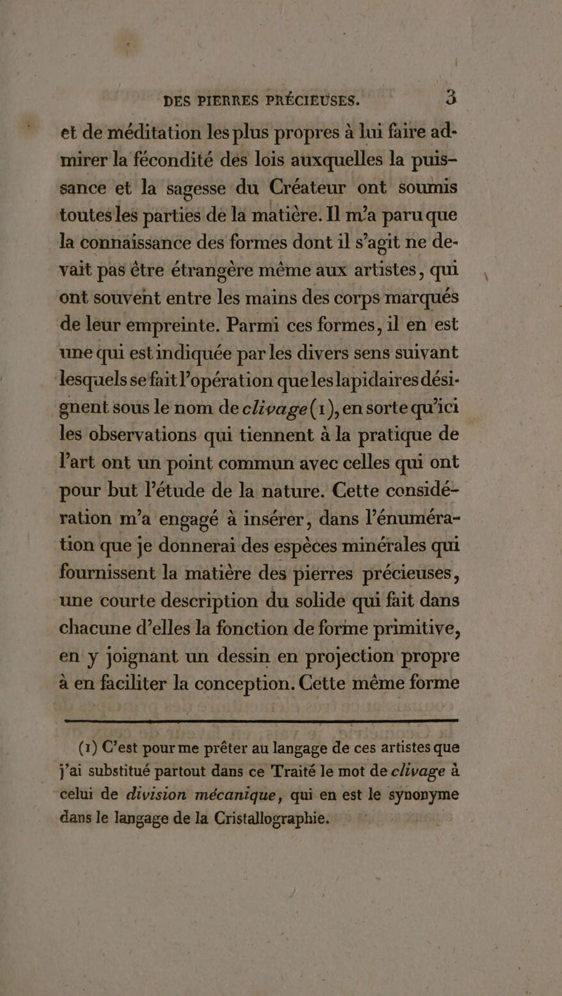 et de méditation les plus propres à lui faire ad- mirer la fécondité des lois auxquelles la puis- sance et la sagesse du Créateur ont soumis toutes les parties de la matière. Il ma paru que la connaissance des formes dont il s’agit ne de- vait pas être étrangère même aux artistes, qui ont souvent entre les mains des corps marqués de leur empreinte. Parmi ces formes, il en est une qui est indiquée par les divers sens suivant lesquels se fait l’opération queleslapidaires dési- _gnent sous le nom de chivage(: ) en sorte qu’ici les observations qui tiennent à la pratique de l'art ont un point commun avec celles qui ont pour but l'étude de la nature. Cette considé- ration m’a engagé à insérer, dans l’énuméra- tion que je donnerai des espèces minérales qui fournissent la matière des pierres précieuses, une courte description du solide qui fait dans chacune d’elles la fonction de forme primitive, en y joignant un dessin en projection propre à en faciliter la conception. Cette même forme (1) C’est pour me prêter au langage de ces artistes que j'ai substitué partout dans ce Traité le mot de chvage à celui de division mécanique, qui en est le synonyme dans le langage de la Cristallographie.