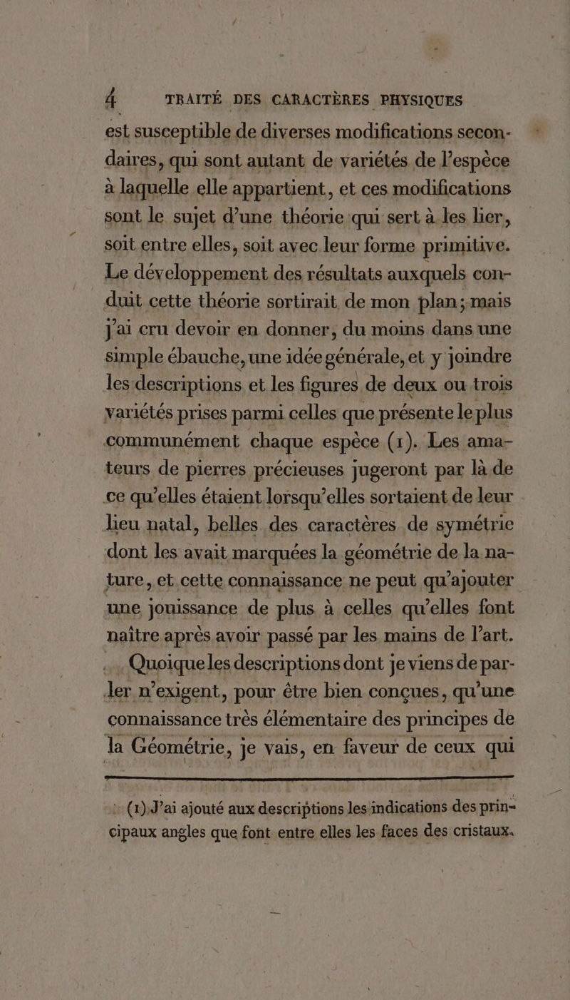 est susceptible de diverses modifications secon- daires, qui sont autant de variétés de l'espèce à laquelle elle appartient, et ces modifications sont le sujet d’une théorie qui sert à les lier, soit entre elles, soit avec leur forme primitive. Le développement des résultats auxquels con- duit cette théorie sortirait de mon plan; MAIS J'ai cru devoir en donner, du moins dans une simple ébauche, une idée générale, et y joindre lesidescriptions et les figures de deux ou trois variétés prises parmi celles que présente leplus communément chaque espèce (1). Les ama- teurs de pierres précieuses jugeront par là.de ce qu’elles étaient lorsqu'elles sortaient de leur lieu natal, belles des caractères de symétrie dont les avait marquées la géométrie de la na- ture, et cette connaissance ne peut qu’ajouter une jouissance de plus à celles qu’elles font naître après avoir passé par les mains de l’art. Quoique les descriptions dont je viens de par- ler n’exigent, pour être bien conçues, qu’une connaissance très élémentaire des principes de la Géométrie, je vais, en faveur de ceux qui : (n)J’ai ajouté aux descriptions les indications des prin- cipaux angles que font entre elles les faces des cristaux.