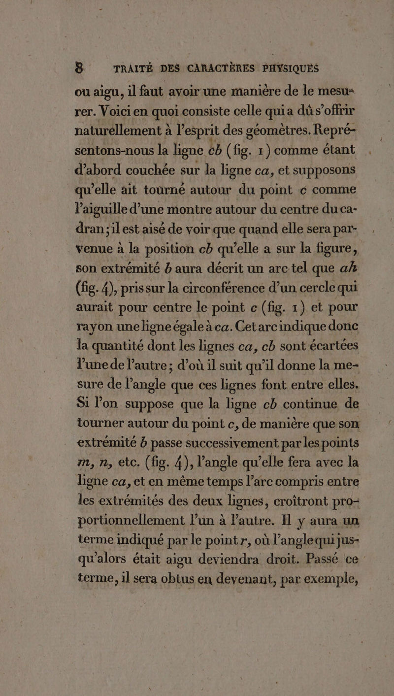 ou aigu, il faut avoir une manière de le mesu- rer. Voici en quoi consiste celle quia dû s’offrir naturellement à l'esprit des géomètres. Repré- sentons-nous la ligne cb (fig. 1) comme étant d’abord couchée sur la ligne ca, et supposons qu’elle ait tourné autour du point € comme l'aiguille d’une montre autour du centre duca- dran ;il est aisé de voir que quand elle sera par- . venue à la position cb qu’elle a sur la figure, son extrémité b aura décrit un arc tel que ak (fig. 4), prissur la circonférence d’un cercle qui aurait pour centre le point c (fig. 1) et pour rayon une ligne égale à ca. Get arc indique donc la quantité dont les lignes ca, cb sont écartées l’une de l’autre ; d’où il suit qu’il donne la me- sure de l’angle que ces lignes font entre elles. Si l’on suppose que la ligne cb continue de tourner autour du point c, de manière que son extrémité b passe successivement par les points m, n, etc. (fig. 4), l'angle qu ’elle fera avec la ligne ca, et en même temps l’are compris entre les extrémités des deux lignes, croîtront pro- portionnellement l’un à Pautre. 11 y aura un terme indiqué par le point r, où l’anglequijus- qu’alors était aigu deviendra droit. Passé ce terme, il sera obtus en devenant, par exemple,