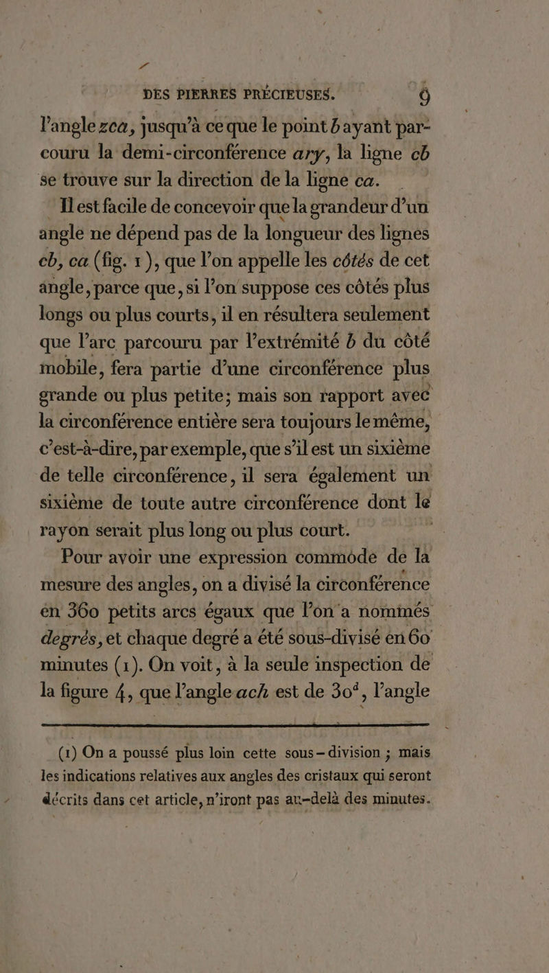 EU DES PIERRES PRÉCIEUSES. Ô l'angle zca, jusqu’à ce que le point &amp; ayant par- couru la demi-circonférence ary, la ligne cb se trouve sur la direction de la ligne ca. Il est facile de concevoir que la grandeur d’un angle ne dépend pas de la longueur des lignes cb, ca (fig. x ), que l’on appelle les côtés de cet angle, parce que, si l’on suppose ces côtés plus longs ou plus courts, il en résultera seulement que l'arc parcouru par l’extrémité à du côté mobile, fera partie d’une circonférence plus grande ou plus petite; mais son rapport avec la circonférence entière sera toujours le même, c ’est-à-dire, par exemple, que s’il est un sixième de telle circonférence, il sera également un sixième de toute autre circonférence dont le rayon serait plus long ou plus court. Pour avoir une expression commode de la mesure des angles, on a divisé la circonférence en 360 petits arcs égaux que l’on 'a nommés degrés, et chaque fiers a été sous-divisé en 60 minutes (1). On voit, à la seule inspection de la figure 4, que l'angle ach est de 30°, l'angle (1) On a poussé plus loin cette sous- division ; mais les indications relatives aux angles des cristaux qui seront décrits dans cet article, n’iront pas an-delà des minutes.