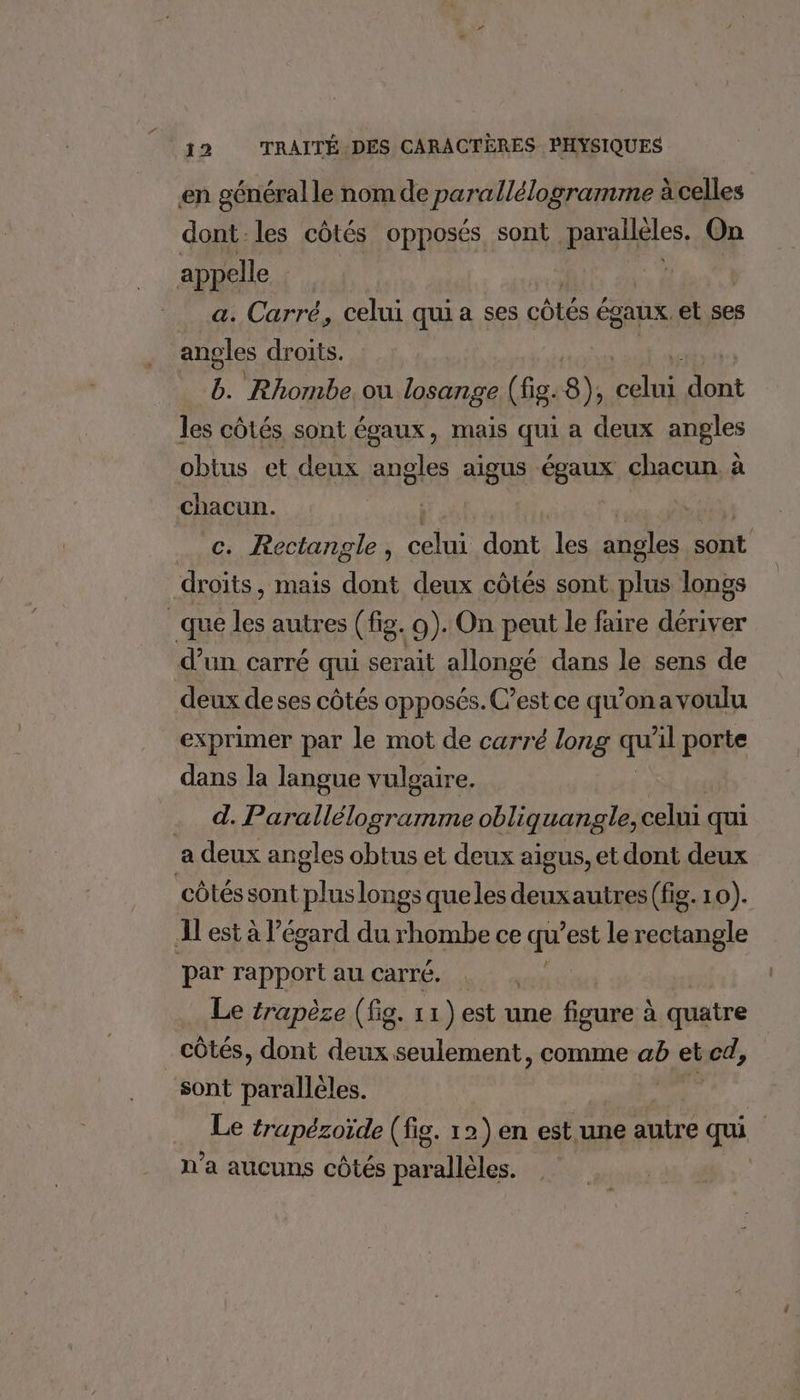 en généralle nom de parallélogramme à celles dont-les côtés opposés, sont parallèles. On appelle | | a. Carré, celui quia ses mA égaux. et ses angles droits. g. Rhombe. ou losange (fig.8), LATE HA les CÔLÉS sont ÉgaUX , mais qui a deux angles obtus et deux angles aigus égaux chacun. à chacun. | _ c. Rectangle, Rs dont les aûoles sont droits, mais dont deux côtés HDi longs _que les autres (fig. 9). On peut le faire dériver d’un carré qui serait allongé dans le sens de deux de ses côtés opposés. C’est ce qu’on a voulu exprimer par le mot de carré long au il porte dans la langue vulgaire. . d. Parallélogramme obliquangle, celui qui a deux angles obtus et deux aigus, et dont deux côtés sont pluslongs que les deuxautres (fig. 10). Al est à l’égard du rhombe ce qu est le rectangle par rapport au carré. : Le trapèzse (fig. 11) est une figure à quatre _ côtés, dont sd seulement, comme ab et cd, sont parallèles. Le trapézoïde (fig. 12) en est une autre qu. n’a aucuns côtés parallèles.