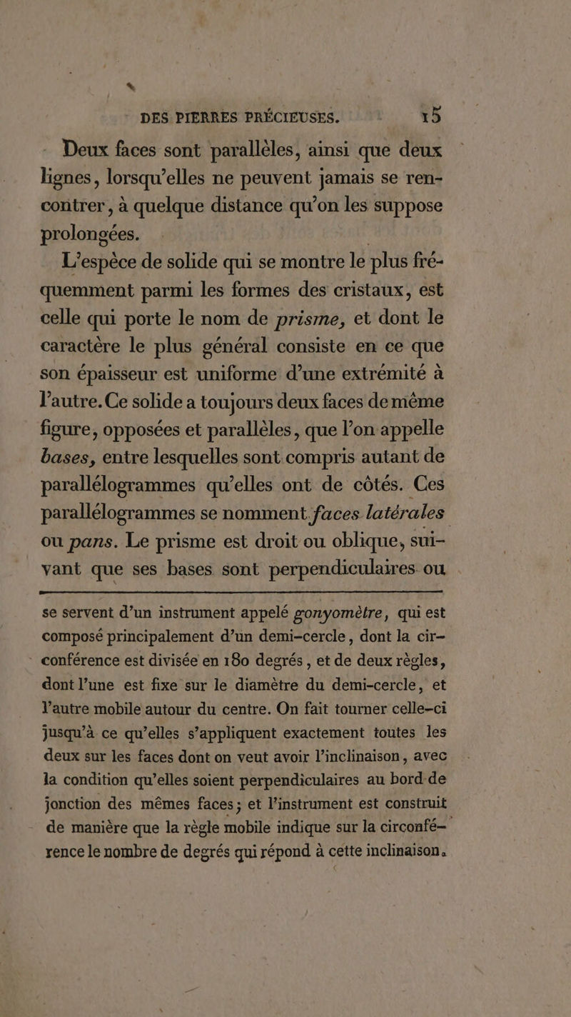 LL DES PIERRES PRÉCIEUSES. 15 - Deux faces sont parallèles, ainsi que deux lignes, lorsqu’elles ne peuvent jamais se ren- contrer , à quelque distance qu’on les suppose prolongées. | L'espèce de solide qui se montre le plus fré- quemment parmi les formes des cristaux, est celle qui porte le nom de prisme, et dont le caractère le plus général consiste en ce que son épaisseur est uniforme d’une extrémité à l’autre. Ce solide a toujours deux faces demême figure, opposées et parallèles, que l’on appelle bases, entre lesquelles sont compris autant de parallélogrammes qu’elles ont de côtés. Ces parallélogrammes se nomment fuces latérales ou pans. Le prisme est droit ou oblique, sui- vant que ses bases sont perpendiculaires ou se servent d’un instrument appelé gonyomètre, qui est composé principalement d’un demi-cercle, dont la cir- * conférence est divisée en 180 degrés, et de deux règles, dont l’une est fixe sur le diamètre du demi-cercle, et l’autre mobile autour du centre. On fait tourner celle-ci jusqu’à ce qu’elles s’appliquent exactement toutes les deux sur les faces dont on veut avoir l’inclinaison, avec la condition qu’elles soient perpendiculaires au bord de jonction des mêmes faces; et l'instrument est construit de manière que la règle mobile indique sur la circonfé— rence le nombre de degrés qui répond à cette inclinaison,