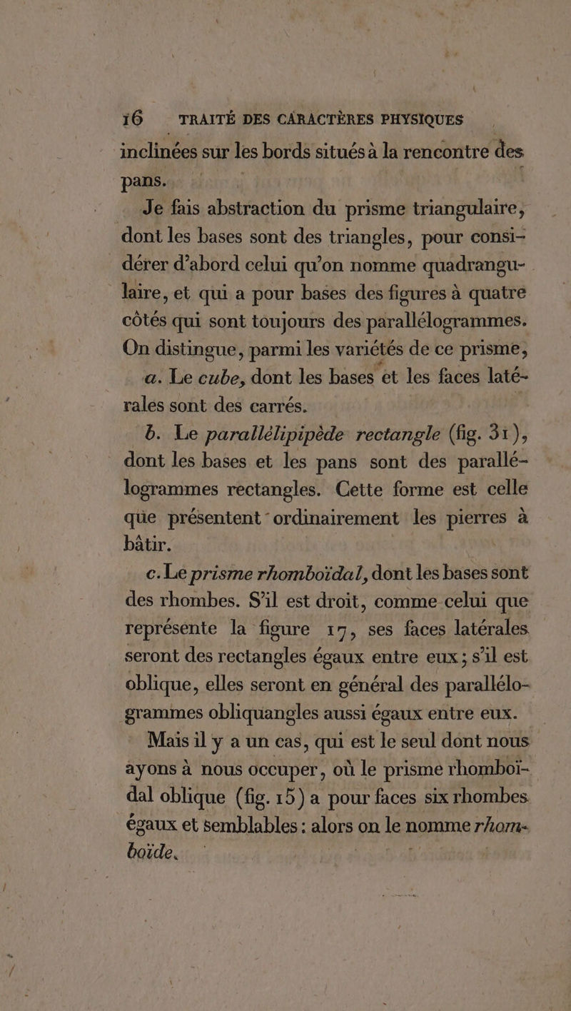 inclinées sur les bords situés à la rencontre des pans. Je fais abstraction du prisme triangulaire, dont les bases sont des triangles, pour consi- _ dérer d’abord celui qu’on nomme quadrangu- lire, et qui a pour bases des ficures à quatre côtés qui sont toujours des parallélogrammes. On distingue, parmi les variétés de ce prisme, a. Le cube, dont les bases et les faces laté- ralés sont des carrés. | b. Le parallélipipède rectangle (fig. 31), _ dont les bases et les pans sont des parallé- logrammes rectangles. Cette forme est celle qüe présentent ordinairement les pierres à bâtir. c. Le prisme rhomboïdal, dont les bases sont des rhombes. S'il est droit, comme celui que représente la figure : 7, ses faces latérales seront des rectangles égaux entre eux; s’il est oblique, elles seront en général des parallélo- grammes obliquangles aussi égaux entre eux. Mais il y a un cas, qui est le seul dont nous ayons à nous occuper, où le prisme rhomboï- dal oblique (fig. 15) a pour faces six rhombes égaux et semblables : ji on 4 nomme rhom- boide,