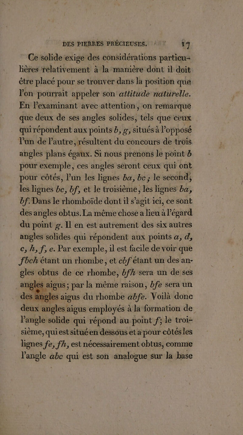 Ce solide exige des considérations particu- Hères rélativement à la manière dont il doit être placé pour se trouver dans la position que Von pourrait appeler son attitude naturelle. En l’examinant avec attention, on remarqué que deux de ses angles solides, tels que ceux qui répondent aux points b, r, situés à l'opposé l'un de l’autre, résultent du concours de trois angles plans égaux. Si nous prenons le point b pour exemple, ces angles seront ceux qui ont pour côtés, l’un les lignes ba, bc; le second, les lignes bc, bf, et le troisième, les lignes ba, bf. Dans le rhomboïde dont il s’agit ici, ce sont des angles obtus. La même chose a lieu à égard du point g. Il en est autrement des six autres angles solides qui répondent aux points a, d, c, h, f, e. Par exemple, il est facile de voir que fbch étant un rhombe, et chf étant un des an- gles sh de ce rhombe, 7 sera un de ses ‘0 aigus du th6tbE abfe. Voilà donc deux angles : aigus employés à la formation de l'angle solide qui répond au point f; le troi- sième, qui est situéen dessous et a pour côtés les lignes fe, fh, est nécessairement obtus, comme l'angle abc qui est son analogue sur la base